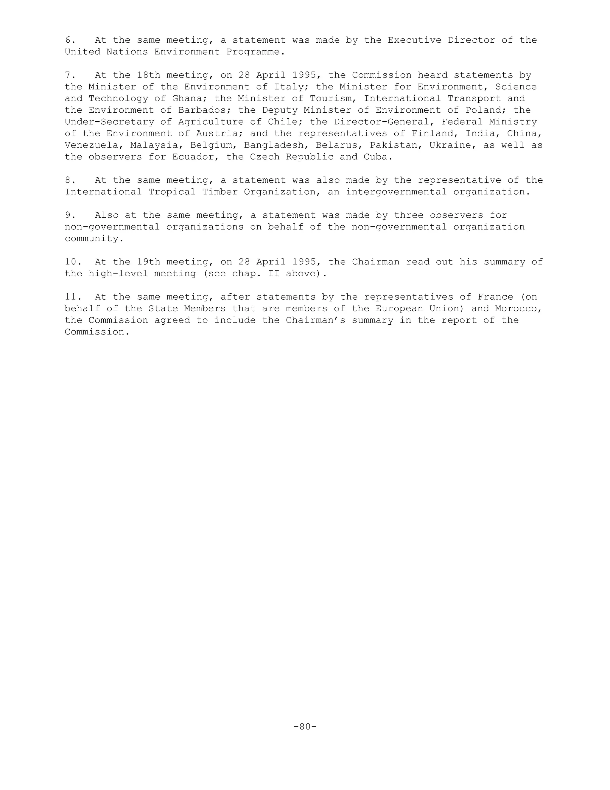 6. At the same meeting, a statement was made by the Executive Director of the
United Nations Environment Programme.
7. At the 18th meeting, on 28 April 1995, the Commission heard statements by
the Minister of the Environment of Italy; the Minister for Environment, Science
and Technology of Ghana; the Minister of Tourism, International Transport and
the Environment of Barbados; the Deputy Minister of Environment of Poland; the
Under-Secretary of Agriculture of Chile; the Director-General, Federal Ministry
of the Environment of Austria; and the representatives of Finland, India, China,
Venezuela, Malaysia, Belgium, Bangladesh, Belarus, Pakistan, Ukraine, as well as
the observers for Ecuador, the Czech Republic and Cuba.
8. At the same meeting, a statement was also made by the representative of the
International Tropical Timber Organization, an intergovernmental organization.
9. Also at the same meeting, a statement was made by three observers for
non-governmental organizations on behalf of the non-governmental organization
community.
10. At the 19th meeting, on 28 April 1995, the Chairman read out his summary of
the high-level meeting (see chap. II above).
11. At the same meeting, after statements by the representatives of France (on
behalf of the State Members that are members of the European Union) and Morocco,
the Commission agreed to include the Chairman’s summary in the report of the
Commission.
-80-
 
