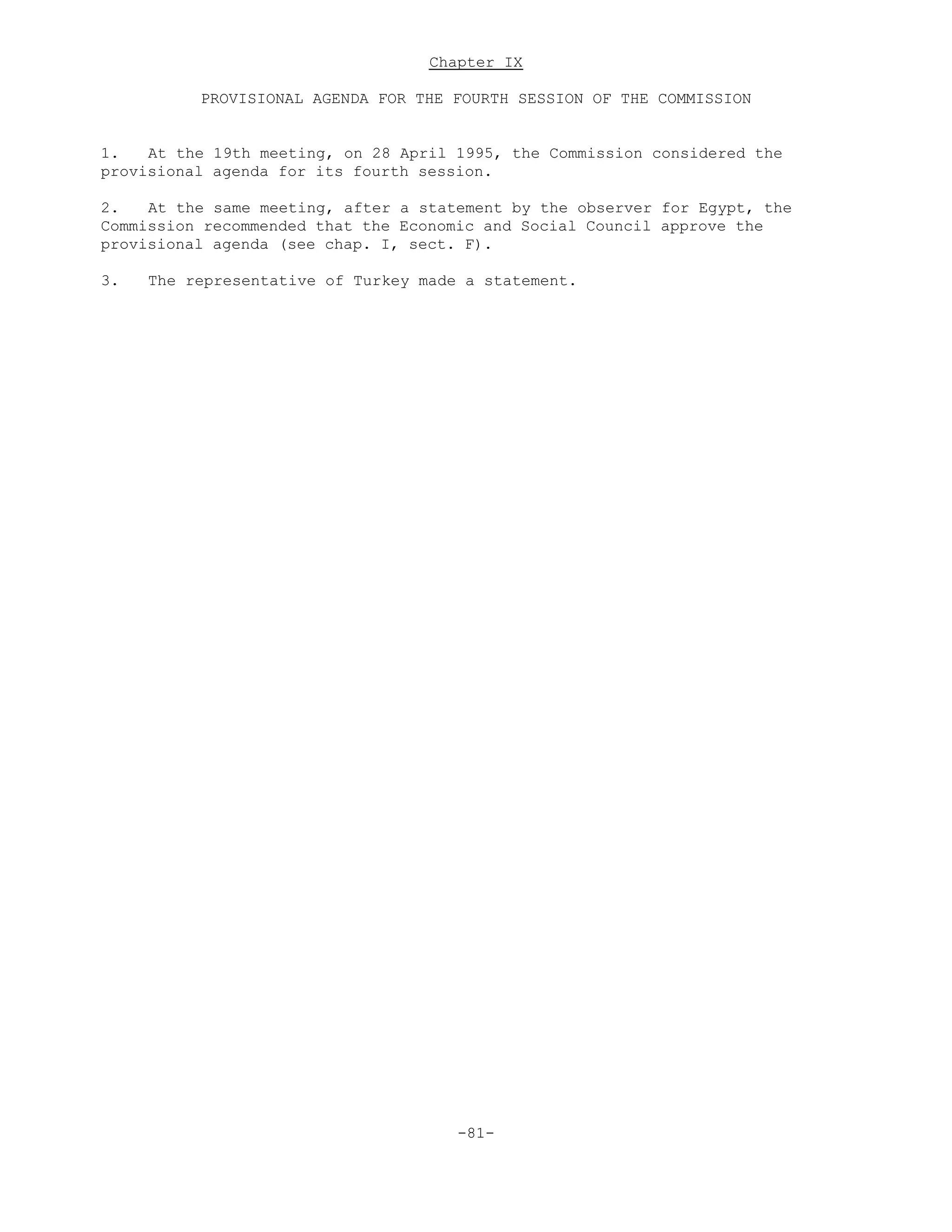 Chapter IX
PROVISIONAL AGENDA FOR THE FOURTH SESSION OF THE COMMISSION
1. At the 19th meeting, on 28 April 1995, the Commission considered the
provisional agenda for its fourth session.
2. At the same meeting, after a statement by the observer for Egypt, the
Commission recommended that the Economic and Social Council approve the
provisional agenda (see chap. I, sect. F).
3. The representative of Turkey made a statement.
-81-
 