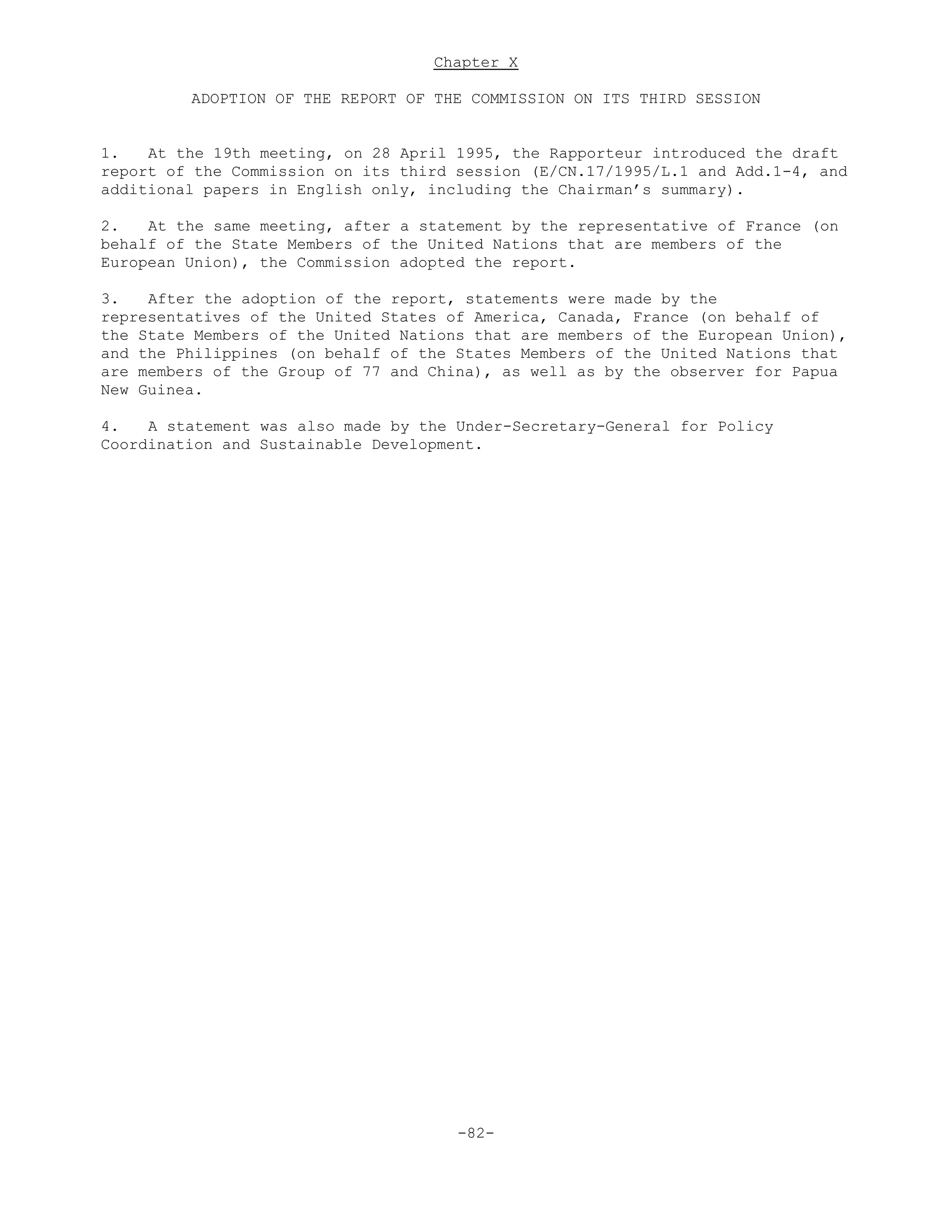 Chapter X
ADOPTION OF THE REPORT OF THE COMMISSION ON ITS THIRD SESSION
1. At the 19th meeting, on 28 April 1995, the Rapporteur introduced the draft
report of the Commission on its third session (E/CN.17/1995/L.1 and Add.1-4, and
additional papers in English only, including the Chairman’s summary).
2. At the same meeting, after a statement by the representative of France (on
behalf of the State Members of the United Nations that are members of the
European Union), the Commission adopted the report.
3. After the adoption of the report, statements were made by the
representatives of the United States of America, Canada, France (on behalf of
the State Members of the United Nations that are members of the European Union),
and the Philippines (on behalf of the States Members of the United Nations that
are members of the Group of 77 and China), as well as by the observer for Papua
New Guinea.
4. A statement was also made by the Under-Secretary-General for Policy
Coordination and Sustainable Development.
-82-
 