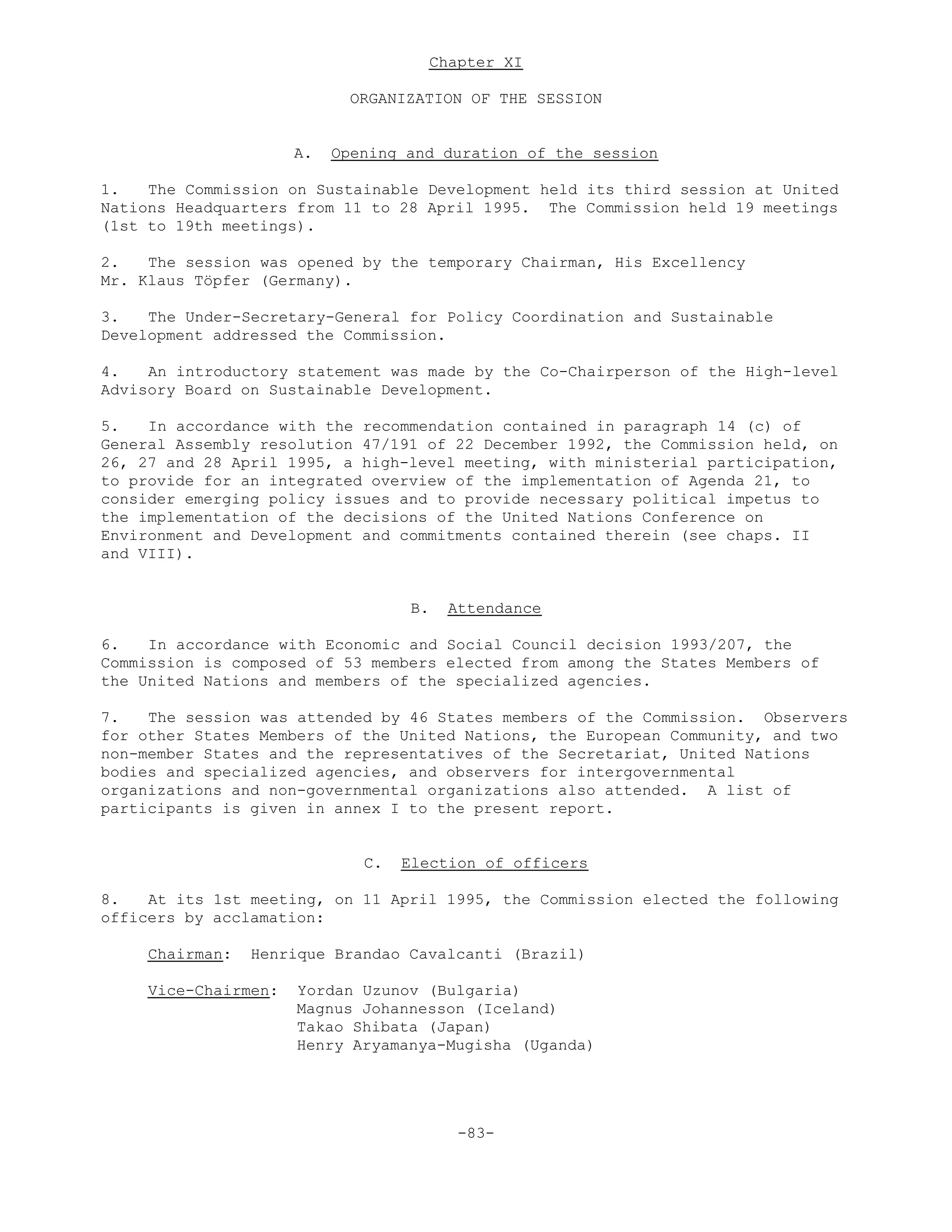 Chapter XI
ORGANIZATION OF THE SESSION
A. Opening and duration of the session
1. The Commission on Sustainable Development held its third session at United
Nations Headquarters from 11 to 28 April 1995. The Commission held 19 meetings
(1st to 19th meetings).
2. The session was opened by the temporary Chairman, His Excellency
Mr. Klaus Töpfer (Germany).
3. The Under-Secretary-General for Policy Coordination and Sustainable
Development addressed the Commission.
4. An introductory statement was made by the Co-Chairperson of the High-level
Advisory Board on Sustainable Development.
5. In accordance with the recommendation contained in paragraph 14 (c) of
General Assembly resolution 47/191 of 22 December 1992, the Commission held, on
26, 27 and 28 April 1995, a high-level meeting, with ministerial participation,
to provide for an integrated overview of the implementation of Agenda 21, to
consider emerging policy issues and to provide necessary political impetus to
the implementation of the decisions of the United Nations Conference on
Environment and Development and commitments contained therein (see chaps. II
and VIII).
B. Attendance
6. In accordance with Economic and Social Council decision 1993/207, the
Commission is composed of 53 members elected from among the States Members of
the United Nations and members of the specialized agencies.
7. The session was attended by 46 States members of the Commission. Observers
for other States Members of the United Nations, the European Community, and two
non-member States and the representatives of the Secretariat, United Nations
bodies and specialized agencies, and observers for intergovernmental
organizations and non-governmental organizations also attended. A list of
participants is given in annex I to the present report.
C. Election of officers
8. At its 1st meeting, on 11 April 1995, the Commission elected the following
officers by acclamation:
Chairman: Henrique Brandao Cavalcanti (Brazil)
Vice-Chairmen: Yordan Uzunov (Bulgaria)
Magnus Johannesson (Iceland)
Takao Shibata (Japan)
Henry Aryamanya-Mugisha (Uganda)
-83-
 