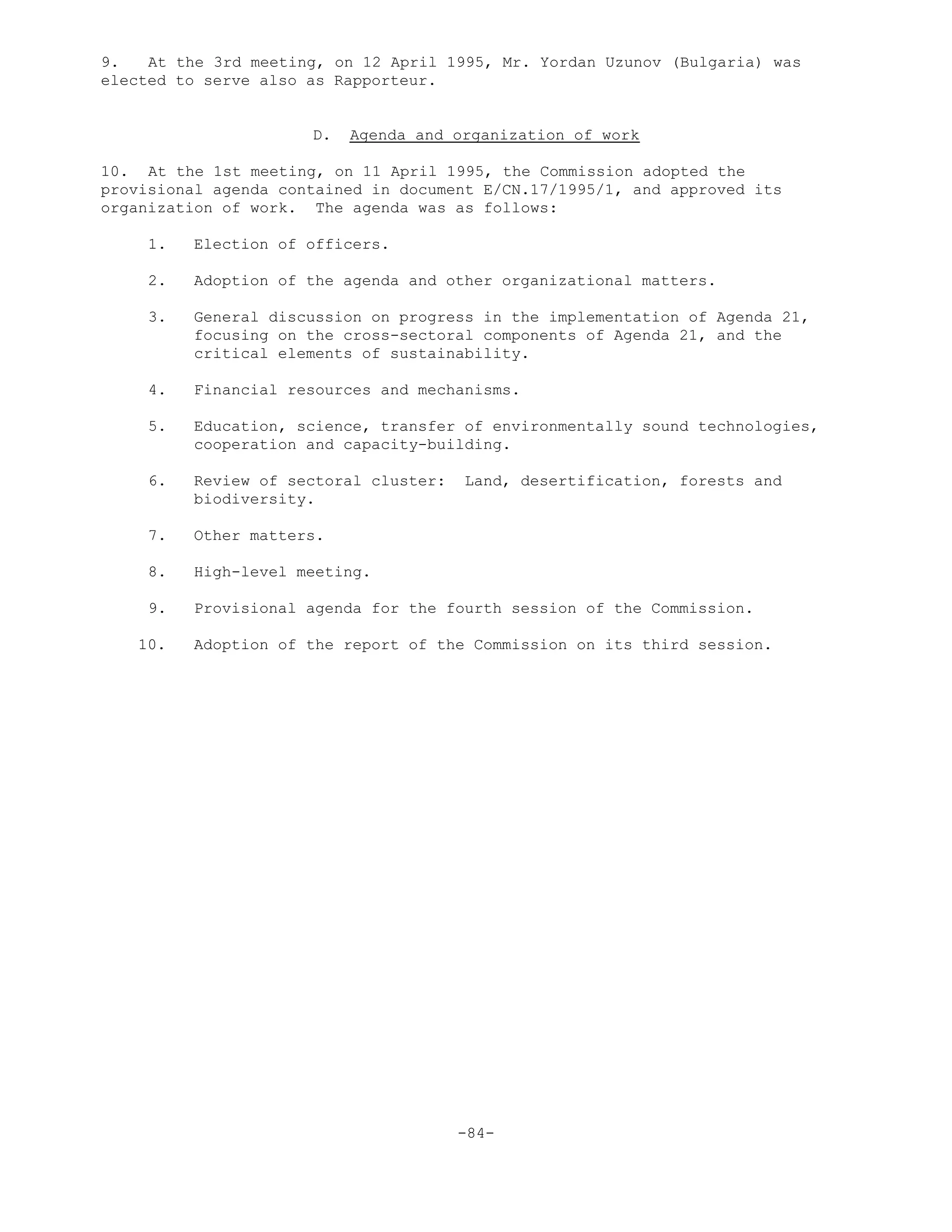 9. At the 3rd meeting, on 12 April 1995, Mr. Yordan Uzunov (Bulgaria) was
elected to serve also as Rapporteur.
D. Agenda and organization of work
10. At the 1st meeting, on 11 April 1995, the Commission adopted the
provisional agenda contained in document E/CN.17/1995/1, and approved its
organization of work. The agenda was as follows:
1. Election of officers.
2. Adoption of the agenda and other organizational matters.
3. General discussion on progress in the implementation of Agenda 21,
focusing on the cross-sectoral components of Agenda 21, and the
critical elements of sustainability.
4. Financial resources and mechanisms.
5. Education, science, transfer of environmentally sound technologies,
cooperation and capacity-building.
6. Review of sectoral cluster: Land, desertification, forests and
biodiversity.
7. Other matters.
8. High-level meeting.
9. Provisional agenda for the fourth session of the Commission.
10. Adoption of the report of the Commission on its third session.
-84-
 