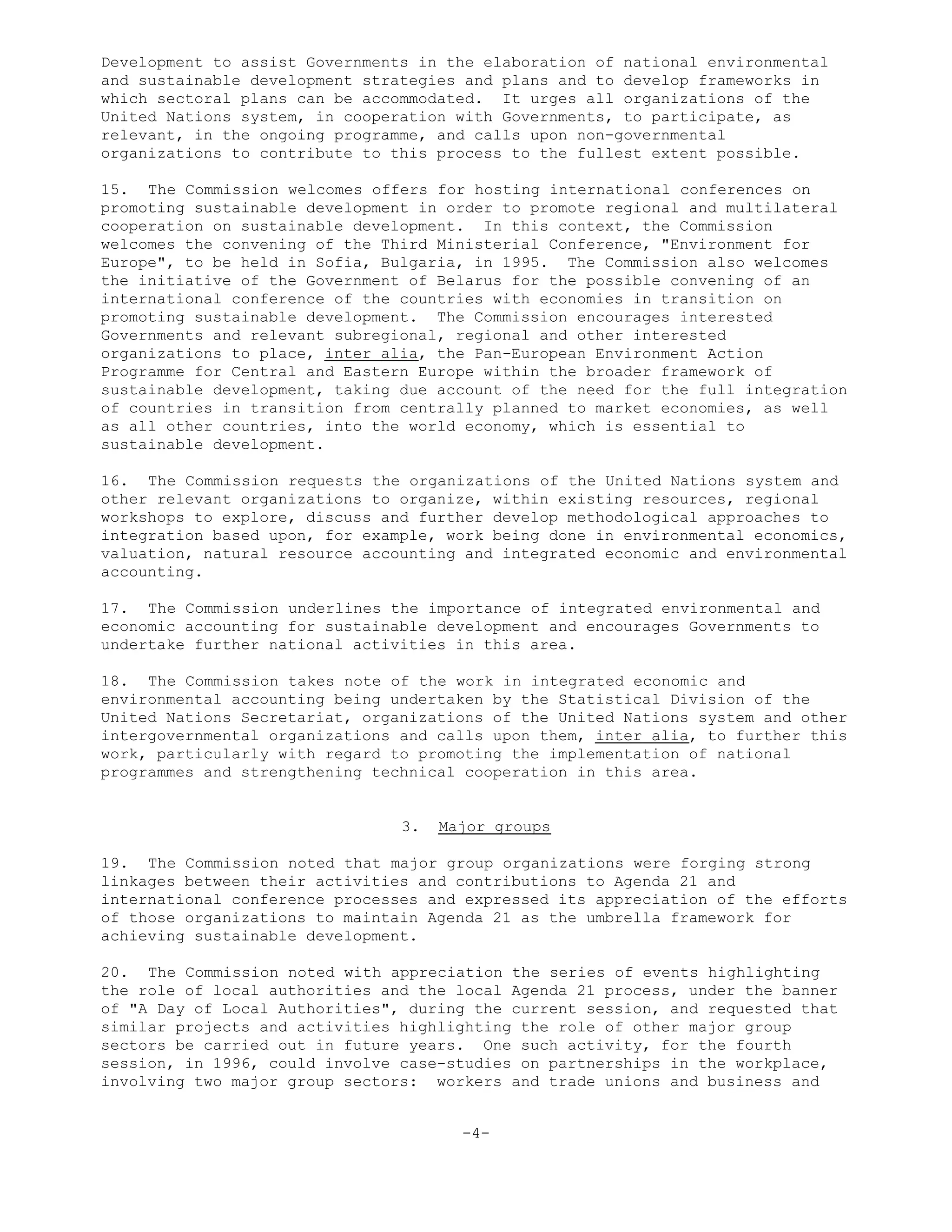 Development to assist Governments in the elaboration of national environmental
and sustainable development strategies and plans and to develop frameworks in
which sectoral plans can be accommodated. It urges all organizations of the
United Nations system, in cooperation with Governments, to participate, as
relevant, in the ongoing programme, and calls upon non-governmental
organizations to contribute to this process to the fullest extent possible.
15. The Commission welcomes offers for hosting international conferences on
promoting sustainable development in order to promote regional and multilateral
cooperation on sustainable development. In this context, the Commission
welcomes the convening of the Third Ministerial Conference, "Environment for
Europe", to be held in Sofia, Bulgaria, in 1995. The Commission also welcomes
the initiative of the Government of Belarus for the possible convening of an
international conference of the countries with economies in transition on
promoting sustainable development. The Commission encourages interested
Governments and relevant subregional, regional and other interested
organizations to place, inter alia, the Pan-European Environment Action
Programme for Central and Eastern Europe within the broader framework of
sustainable development, taking due account of the need for the full integration
of countries in transition from centrally planned to market economies, as well
as all other countries, into the world economy, which is essential to
sustainable development.
16. The Commission requests the organizations of the United Nations system and
other relevant organizations to organize, within existing resources, regional
workshops to explore, discuss and further develop methodological approaches to
integration based upon, for example, work being done in environmental economics,
valuation, natural resource accounting and integrated economic and environmental
accounting.
17. The Commission underlines the importance of integrated environmental and
economic accounting for sustainable development and encourages Governments to
undertake further national activities in this area.
18. The Commission takes note of the work in integrated economic and
environmental accounting being undertaken by the Statistical Division of the
United Nations Secretariat, organizations of the United Nations system and other
intergovernmental organizations and calls upon them, inter alia, to further this
work, particularly with regard to promoting the implementation of national
programmes and strengthening technical cooperation in this area.
3. Major groups
19. The Commission noted that major group organizations were forging strong
linkages between their activities and contributions to Agenda 21 and
international conference processes and expressed its appreciation of the efforts
of those organizations to maintain Agenda 21 as the umbrella framework for
achieving sustainable development.
20. The Commission noted with appreciation the series of events highlighting
the role of local authorities and the local Agenda 21 process, under the banner
of "A Day of Local Authorities", during the current session, and requested that
similar projects and activities highlighting the role of other major group
sectors be carried out in future years. One such activity, for the fourth
session, in 1996, could involve case-studies on partnerships in the workplace,
involving two major group sectors: workers and trade unions and business and
-4-
 
