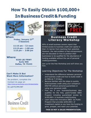 How To Easily Obtain $100,000+
InBusinessCredit&Funding
When:
Friday, January 27th
3 Sessions
Business Credit
Literacy Workshop
90% of small business owners report that
limited access to business credit and capital is
their #1 barrier from reaching their potential.
However, the real problem is that entrepreneurs
are not educated on how to position their
businesses to be qualified for the abundance of
funding available without the use of personal
credit/guarantees.
Join us for the free Workshop and we’ll show you
how.
Learning Objectives For The Workshop
 Understand the difference between personal
and business credit and how to build credit in
as little as 7-10 days.
 Become familiar with the steps to quickly
build business credit using your company’s
EIN/TIN without personal guarantees or
using your personal credit.
 Find out if your business/business idea
qualifies for the free, grant-funded SBDI
Program including guaranteed access to
$100,000+ in business credit/funding.
 Learn about the innovative SBDI: Go Public
Program that provides $250,000+ of
investment capital so you have the funding to
grow, prosper, and reach your potential.
THIS IS NOT A SALES PRESENTATION.
Friday, January 27th
11:15 am – 12 noon
11:15 AM – 12 noon
1
12
12 AM to 2:00PM
12:15 pm – 1:00 pm
1:15 pm – 2:00 pm
Where:
9330 LBJ FRWY
Suite 900
Dallas, TX 75243
___----------------------------------------------
Can’t Make It But
Want More Information?
No problem, complete the
Contact Us page at:
https://www.surer
https://www.surveymonkey.com/r/KimberlyHollins
972.999.5387.Or call 972.999.5387
 