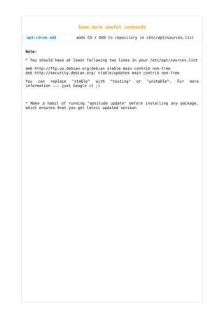 Some more useful commands

apt-cdrom add         adds CD / DVD to repository in /etc/apt/sources.list


Note:

* You should have at least following two lines in your /etc/apt/sources.list

deb http://ftp.us.debian.org/debian stable main contrib non-free
deb http://security.debian.org/ stable/updates main contrib non-free

You can    replace  "stable"   with   "testing"   or   "unstable".   For   more
information ... just Google it ;)



* Make a habit of running "aptitude update" before installing any package,
which ensures that you get latest updated version
 