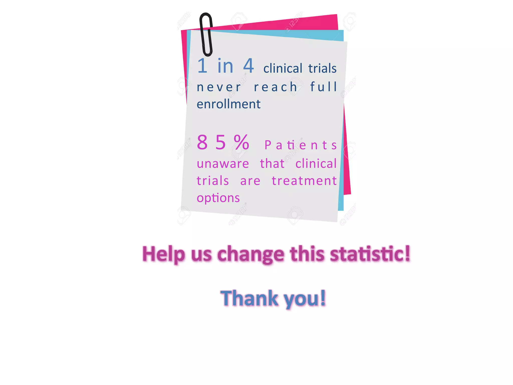 1	
   in	
   4	
   clinical	
   trials	
  
n e v e r	
   r e a c h	
   f u l l	
  
enrollment	
  
8 5 %	
   P a . e n t s	
  
unaware	
   that	
   clinical	
  
trials	
   are	
   treatment	
  
op.ons	
  
Help	
  us	
  change	
  this	
  sta/s/c!	
  
Thank	
  you!	
  
 