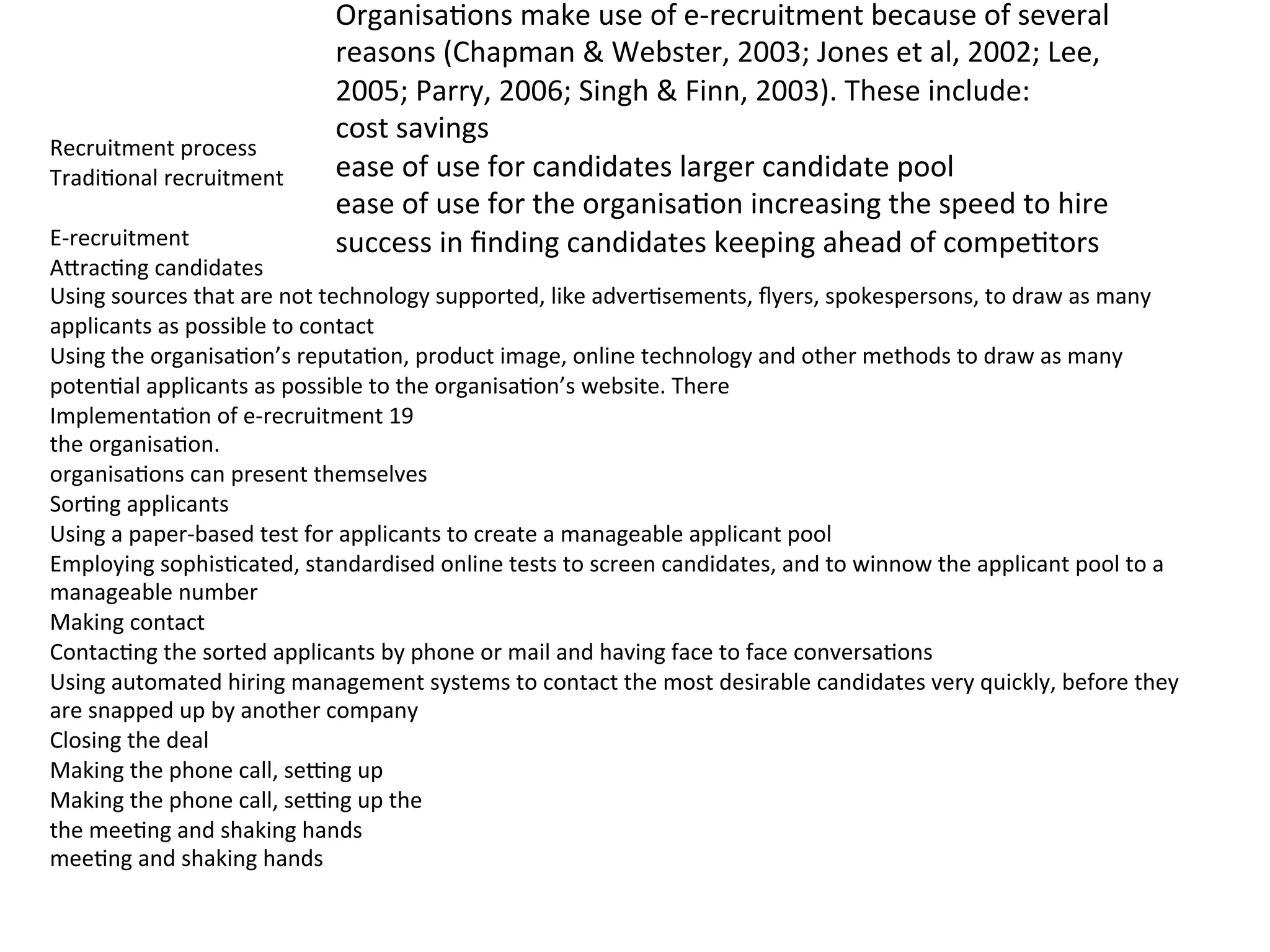  
Recruitment	
  process	
  
Tradi.onal	
  recruitment	
  
	
  
E-­‐recruitment	
  
A6rac.ng	
  candidates	
  
Using	
  sources	
  that	
  are	
  not	
  technology	
  supported,	
  like	
  adver.sements,	
  ﬂyers,	
  spokespersons,	
  to	
  draw	
  as	
  many	
  
applicants	
  as	
  possible	
  to	
  contact	
  
Using	
  the	
  organisa.on’s	
  reputa.on,	
  product	
  image,	
  online	
  technology	
  and	
  other	
  methods	
  to	
  draw	
  as	
  many	
  
poten.al	
  applicants	
  as	
  possible	
  to	
  the	
  organisa.on’s	
  website.	
  There	
  
Implementa.on	
  of	
  e-­‐recruitment	
  19	
  
the	
  organisa.on.	
  
organisa.ons	
  can	
  present	
  themselves	
  
Sor.ng	
  applicants	
  
Using	
  a	
  paper-­‐based	
  test	
  for	
  applicants	
  to	
  create	
  a	
  manageable	
  applicant	
  pool	
  
Employing	
  sophis.cated,	
  standardised	
  online	
  tests	
  to	
  screen	
  candidates,	
  and	
  to	
  winnow	
  the	
  applicant	
  pool	
  to	
  a	
  
manageable	
  number	
  
Making	
  contact	
  
Contac.ng	
  the	
  sorted	
  applicants	
  by	
  phone	
  or	
  mail	
  and	
  having	
  face	
  to	
  face	
  conversa.ons	
  
Using	
  automated	
  hiring	
  management	
  systems	
  to	
  contact	
  the	
  most	
  desirable	
  candidates	
  very	
  quickly,	
  before	
  they	
  
are	
  snapped	
  up	
  by	
  another	
  company	
  
Closing	
  the	
  deal	
  
Making	
  the	
  phone	
  call,	
  seEng	
  up	
  
Making	
  the	
  phone	
  call,	
  seEng	
  up	
  the	
  
the	
  mee.ng	
  and	
  shaking	
  hands	
  
mee.ng	
  and	
  shaking	
  hands	
  
Organisa.ons	
  make	
  use	
  of	
  e-­‐recruitment	
  because	
  of	
  several	
  
reasons	
  (Chapman	
  &	
  Webster,	
  2003;	
  Jones	
  et	
  al,	
  2002;	
  Lee,	
  
2005;	
  Parry,	
  2006;	
  Singh	
  &	
  Finn,	
  2003).	
  These	
  include:	
  
cost	
  savings	
  
ease	
  of	
  use	
  for	
  candidates	
  larger	
  candidate	
  pool	
  
ease	
  of	
  use	
  for	
  the	
  organisa.on	
  increasing	
  the	
  speed	
  to	
  hire	
  
success	
  in	
  ﬁnding	
  candidates	
  keeping	
  ahead	
  of	
  compe.tors	
  
 
