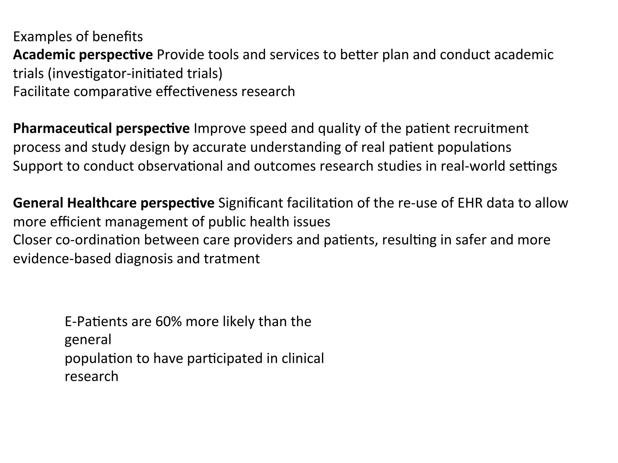 Examples	
  of	
  beneﬁts	
  	
  
Academic	
  perspec/ve	
  Provide	
  tools	
  and	
  services	
  to	
  be6er	
  plan	
  and	
  conduct	
  academic	
  
trials	
  (inves.gator-­‐ini.ated	
  trials)	
  	
  
Facilitate	
  compara.ve	
  eﬀec.veness	
  research	
  	
  
	
  
Pharmaceu/cal	
  perspec/ve	
  Improve	
  speed	
  and	
  quality	
  of	
  the	
  pa.ent	
  recruitment	
  
process	
  and	
  study	
  design	
  by	
  accurate	
  understanding	
  of	
  real	
  pa.ent	
  popula.ons	
  	
  
Support	
  to	
  conduct	
  observa.onal	
  and	
  outcomes	
  research	
  studies	
  in	
  real-­‐world	
  seEngs	
  	
  
	
  
General	
  Healthcare	
  perspec/ve	
  Signiﬁcant	
  facilita.on	
  of	
  the	
  re-­‐use	
  of	
  EHR	
  data	
  to	
  allow	
  
more	
  eﬃcient	
  management	
  of	
  public	
  health	
  issues	
  	
  
Closer	
  co-­‐ordina.on	
  between	
  care	
  providers	
  and	
  pa.ents,	
  resul.ng	
  in	
  safer	
  and	
  more	
  
evidence-­‐based	
  diagnosis	
  and	
  tratment	
  
	
  
E-­‐Pa.ents	
  are	
  60%	
  more	
  likely	
  than	
  the	
  
general	
  
popula.on	
  to	
  have	
  par.cipated	
  in	
  clinical	
  
research	
  
 