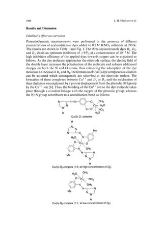 1088 L.H. Madkour et al. 
Results and Discussion 
Inhibitor's effect on corrosion 
Potentiodynamic measurements were performed in the presence of different 
concentrations of arylazotriazole dyes added to 0.5 M HNO 3 solutions at 295 K. 
The results are shown in Table 1 and Fig. 1. The three arylazotriazole dyes D 1, D 2, 
and D 3 attain an optimum inhibition of > 95% at a concentration of 10 .4 M. The 
high inhibition efficiency of the applied dyes towards copper can be explained as 
follows. As the dye molecule approaches the electrode surface, the electric field of 
the double layer increases the polarization of the molecule and induces additional 
charges on both the N and O atoms, thus enhancing the adsorption of the dye 
molecule. In the case of D 1 and D 2, the formation of Cu(II)-dye complexes in solution 
can be assumed which consequently are adsorbed at the electrode surface. The 
formation of these complexes between Cu 2÷ and D1 or D2 and the mechanism of 
their chelation was explained by a proton displacement from the phenolic OH group 
by the Cu 2 + ion [6]. Thus, the bonding of the Cu 2 ÷ ion to the dye molecule takes 
place through a covalent linkage with the oxygen of the phenolic group, whereas 
the N=N group contributes to a coordination bond as follows: 
N--TN:N~O  /OH2 
L _N ~ Cu--H20 -Y" 1".o 
H H20 
Cu(ll)-D1 complex 
HI 
f NN Me 
N- ~1 N% 
H20 N~,~ )) o_ o _o 
t OH2 
~ / %N--~-- N 
Me I~. 
"~N / 
I 
H 
Cu(II)-D2 complex (1:2; at high concentration of D2) 
H2Ox." ?H2 
/______~O-- (iu NO2 
~( ))-~ N. OH2 
~"/ ~N~N 
Me 1~. 
--.N j 
I 
H 
Cu(II)-D 2 complex (1:1; at low concentration of £)2) 
 