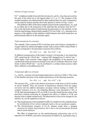 Inhibition of Copper Corrosion 1091 
Cu 2 + complexes readily forms with the title dyes D1 and D2; it has been proved that 
the ratio of the metal ion to the ligand either is 1:1 or 1:2. The structure of the 
resulted complexes was substantiated by their analytical data, by cyclic voltammetry, 
and by spectral analysis (mainly ultraviolet spectra) as shown in Figs. 2 and 3. 
The inhibition effect of the three studied arylazotriazole compounds D 1, D2, and 
D 3 are likely due to the interaction of the adsorbed dye molecules with the Cu 2 + 
ions at the electrode surface formed during the polarization at the interface via the 
triazole ring forming a chemisorbed complex [7]. From Table 1, Ecorr becomes more 
negative at the addition of the inhibitors which indicates that these tested dyes are 
predominantly effective in the cathodic region. 
Tqfel constants for Cu corrosion 
The cathodic Tafel constant (CTC) in the free nitric acid solution corresponds to 
oxygen reduction, whereas the higher anodic Tafel constant (ATC) values (Table 1) 
mainly correspond to the dissolution reactions [8] as fellows: 
Cu~Cu ++e- and Cu~Cu 2++2e- 
At different concentrations of the tested 3-arylazo 1,2,4-triazoles, it was found that 
CTC varied from 66-170 inV. dec-l, whereas ATC changed from 73-141 mV-dec-1. 
These higher Tafel constant values support the probability of the presence of a 
complicated surface processes involving Cu ions and A T molecules. Moreover, Tafel 
slopes of about 90 mV.dec-1 can be attributed to a surface kinetic process rather 
than a diffusion controlled process [91. 
Temperature effect on corrosion 
Ioorr and Rcorr increase with increasing temperature as shown in Table 2. This is due 
to the thermal activation of the surface polarization of the following reactions: 
Cu~Cu ++e- and Cu~Cu 2 ++2e- 
The increase of Rco~r is due to the absence of protective oxide layers at the Cu surface 
in nitrate medium. Thus, the increase of temperature enhances both the copper 
corrosion and the additive desorption processes without leading to Cu(II)-AT 
complex formation. For O2, the inhibiting efficiency value decreased to 56~o at 
313 K, then increased again to 83~ at 343 K. It was also found that the colour of the 
electrolyte solution containing D 2 changed from yellow to reddish at 313 K and 
became violet at higher temperatures. The phenomenon of the colour changes for the 
inhibitor D 2 can be explained as follows: 
(1) The transformation of the tetrahedral Cu(II)-D2 complex into the octahedral form 
by coordination of two solvent molecules leads to the six coordinate complex. 
(2) The thermochromic property of Cu-D2 chelates results from a changed 
resonance by chelate ring formation; this is due to the intramolecular H-bond 
and/or metal chelation. 
The effect of temperature on the potentiodynamic polarization plot of Cu 
exposed to 0.5M HNO3 acid and in the presence of inhibitor D z is plotted in Fig. 4. 
 