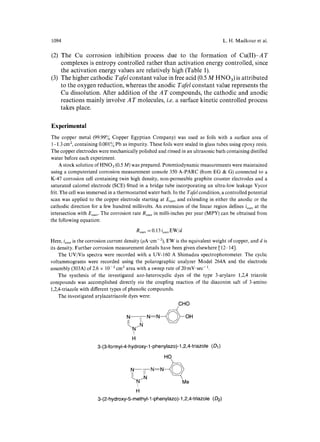 1094 L.H. Madkour et al. 
(2) 
(3) 
The Cu corrosion inhibition process due to the formation of Cu(II)-AT 
complexes is entropy controlled rather than activation energy controlled, since 
the activation energy values are relatively high (Table 1). 
The higher cathodic Tafel constant value in free acid (0.5 M HNO3) is attributed 
to the oxygen reduction, whereas the anodic Tafel constant value represents the 
Cu dissolution. After addition of the AT compounds, the cathodic and anodic 
reactions mainly involve A T molecules, i.e. a surface kinetic controlled process 
takes place. 
Experimental 
The copper metal (99.99~ Copper Egyptian Company) was used as foils with a surface area of 
1-1.3 cm 2, containing 0.001~o Pb as impurity. These foils were sealed in glass tubes using epoxy resin. 
The copper electrodes were mechanically polished and rinsed in an ultrasonic bath containing distilled 
water before each experiment. 
A stock solution of HNO3 (0.5 M) was prepared. Potentiodynamic measurements were maintained 
using a computerized corrosion measurement console 350 A-PARC (from EG & G) connected to a 
K-47 corrosion cell containing twin high density, non-permeable graphite counter electrodes and a 
saturated calomel electrode (SCE) fitted in a bridge tube incorporating an ultra-low leakage Vycor 
frit. The cell was immersed in a thermostatted water bath. In the Tafel condition, a controlled potential 
scan was applied to the copper electrode starting at E .... and extending in either the anodic or the 
cathodic direction for a few hundred millivolts. An extension of the linear region defines i .... at the 
intersection with Eoor,. The corrosion rate R .... in milli-inches per year (MPY) can be obtained from 
the following equation: 
R .... =0.13i .... EW/d 
Here, i .... is the corrosion current density (#A-cm-2), EW is the equivalent weight of copper, and d is 
its density. Further corrosion measurement details have been given elsewhere [12-14]. 
The UV/Vis spectra were recorded with a UV-160 A Shimadzu spectrophotometer. The cyclic 
voltammograms were recorded using the polarographic analyzer Model 264A and the electrode 
assembly (303A) of 2.6 x 10-2 cm 2 area with a sweep rate of 20 mV" sec-1. 
The synthesis of the investigated azo-heterocyclic dyes of the type 3-arylazo 1,2,4 triazole 
compounds was accomplished directly via the coupling reaction of the diazonim salt of 3-amino 
1,2,4-triazole with different types of phenolic compounds. 
The investigated arylazatriazole dyes were: 
GHO 
N--~1~N:N~~ OH 
~.N/N 
I 
H 
3-( 3-formyl-4-hydroxg- l-phenylazo)- l ,2,4-triazole ( D1) 
HO N 7-N=N- LN N 
I 
H 
3-( 2-hydroxy-5-methyl- l -phenylazo )- l ,2, 4-triazole (D2) 
 