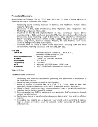 Professional Summary:
Accomplished professional offering of 9.5 years including 3+ years of onsite experience.
Presently working as Informatica tech Lead.
o Possessing sound working exposure in banking and healthcare domain related
accounts / projects.
o Specialized in ETL, Data Warehousing, Data Migration, Data Integration, Data
Modelling and buiness inteligentce.
o Invlolved in End-To-End implementation of Data warehouse. Having Strong
understanding of Data warehouse concepts, ETL, Star Schema, Snowflake Schema,
Dimensional Data modelling, FACT & Dimensions tables (Confirmed Dimensions,
Slowly Changing Dimensions (SCD1, SCD2, SCD3)), Physical & logical database
design using ERwin, Business Process Analysis, Fit Gap Analysis, Root Cause
Analysis, Reengineering and Due diligence.
o Advanced skills in Oracle & client server applications including OLTP and OLAP
environments. Working experience with Teradata, IBM DB2.
Skill Set
DW & BI : Informatica power center 9.6.1, 9.0.1, 8.5.1,
Informatica Data quality 9.1, XML
Functional Modules : Banking and Healthcare
RDBMS : Oracle 11G, IBM DB2, Teradata
Languages : SQL, PLSQL
Scheduling : Control-m
O/S : Windows NT/2000 Server, UNIX/Linux
Processes : IBM’s QMS (Quality Management System)
Visa: H1B visa
Technical tasks involved in
1. Interacting with client for requirement gathering, risk assessment & finalization of
technical specifications.
2. Preparing plan for migration projects and upgrades.
3. Preparing quality documents like SRS, CRS, TCS, Coding, Peer to Peer Test
document, Migration documents, AID, ASCP, Producation support documents
4. Mapping client’s requirements and implementing processes in line with the guidelines
specified by the client through ETL process.
5. Processing data from OLTP to staging and from staging to OLAP environment through
various transformations.
6. Performance tuning of transformations to process data in short time and in a efficient
manner.
7. Generating new reports as per business requirement and documenting & tracking
logs in defect prevention sheet to establish better standards of code quality
enhancement.
 