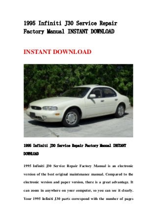 1995 Infiniti J30 Service Repair
Factory Manual INSTANT DOWNLOAD
INSTANT DOWNLOAD
1995 Infiniti J30 Service Repair Factory Manual INSTANT
DOWNLOAD
1995 Infiniti J30 Service Repair Factory Manual is an electronic
version of the best original maintenance manual. Compared to the
electronic version and paper version, there is a great advantage. It
can zoom in anywhere on your computer, so you can see it clearly.
Your 1995 Infiniti J30 parts correspond with the number of pages
 