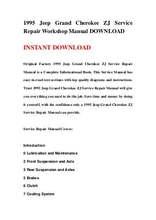 1995 Jeep Grand Cherokee ZJ Service
Repair Workshop Manual DOWNLOAD
INSTANT DOWNLOAD
Original Factory 1995 Jeep Grand Cherokee ZJ Service Repair
Manual is a Complete Informational Book. This Service Manual has
easy-to-read text sections with top quality diagrams and instructions.
Trust 1995 Jeep Grand Cherokee ZJ Service Repair Manual will give
you everything you need to do the job. Save time and money by doing
it yourself, with the confidence only a 1995 Jeep Grand Cherokee ZJ
Service Repair Manual can provide.
Service Repair Manual Covers:
Introduction
0 Lubrication and Maintenance
2 Front Suspension and Axle
3 Rear Suspension and Axles
5 Brakes
6 Clutch
7 Cooling System
 
