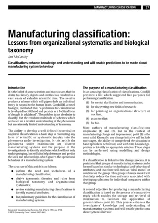 MANUFACTURING CLASSIFICATION                  37




Manufacturing classification:
Lessons from organizational systematics and biological
taxonomy
Ian McCarthy
Classifications enhance knowledge and understanding and will enable predictions to be made about
manufacturing system behaviour




Introduction                                                      The purpose of a manufacturing classification
It is the belief of some scientists and statisticians that the    In an amusing classification of classifications, Good[2]
desire to classify objects and entities has resulted in a         provided a list which suggested five purposes for
vast waste of valuable scientific time. The need to               performing classification.
produce a scheme which will pigeon-hole an individual                (1) for mental clarification and communication;
entity is natural to the human brain. Goodall[1], a noted
biologist, concluded that, “a preference for classification          (2) for discovering new fields of research;
is developed in childhood and persists as a habitual form            (3) for planning an organizational structure or
of thought in adulthood”. The problem is not the desire to               machine;
classify, but the resultant multitude of schemes which               (4) as a checklist;
are based on a detailed understanding of the phenomena
but an extremely limited understanding of taxonomy.                  (5) for fun.
                                                                  Most authors of manufacturing classifications
The ability to develop a well-defined theoretical or              emphasize (1) and (2), but in the context of
empirical classification is a basic step in conducting any        manufacturing change and improvement, point (3) is the
form of scientific or systematic inquiry into the                 most valid. Generally, any change initiative will include
phenomena under investigation. In this article the                two stages, the ability to comprehend the situation in
phenomena under examination are discrete                          hand (problem definition) and with this knowledge,
manufacturing systems and the purpose of the                      produce or identify an appropriate solution. These stages
investigation is to identify attributes which will not only       can be performed using modelling and design
enable grouping, but will also help determine and predict         methodologies.
the laws and relationships which govern the operational
behaviour of a manufacturing system.                              If a classification is linked to this change process, it is
                                                                  postulated that groups of manufacturing systems can be
The structure of this article is as follows:                      formed based on similar technological and behavioural
  q outline the need and usefulness of a                          attributes, and that there will exist an “ideal model” or
      manufacturing classification;                               solution for the group. This group reference model will
                                                                  then help reduce the time and costs associated with
  q derive taxonomic theories and rules from                      developing solutions for individual companies within
      biological taxonomy and organizational                      that group.
      systematics;
  q review existing manufacturing classifications to              A second objective for producing a manufacturing
      identify essential attributes;                              classification is based on the process of comparative
  q list preliminary guidelines for the classification of         study which enables the storage and retrieval of
      manufacturing systems.                                      information to facilitate the application of
                                                                  generalizations point (4). This process enhances the
                                                                  investigators’ knowledge and understanding of
Integrated Manufacturing Systems, Vol. 6 No. 6, 1995, pp. 37-48   manufacturing systems and will enable predictions
© MCB University Press Limited, 0957-6061                         about system behaviour.
 