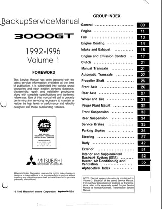 d
LJ
BackupServiceManual
3OOOGl-
1992-l996
Volume 1
FOREWORD
This Service Manual has been prepared with the
latest service information available at the time
of publication. It is subdivided into various group
categories and each section contains diagnosis,
disassembly, repair, and installation procedures
along with complete specifications and tightening
references. Use of this manual will aid in properly
performing any servicing necessary to maintain or
restore the high levels of performance and reliability
designed into these outstanding vehicles.
4iB
A .
I
WE SUPPORT
VOLUNTARY TECHNICIAN
CERTIFICATION THROUGH
Nat,Onal inmtute for
A U T O M O T I V E
S E R V I C E
E X C E L L E N C E
MITSUBISHI
MOTOR SALES OF AMERICA Inc
Mitsubishi Motors Corporation reserves the right to make changes in
design or to make additions to or improvements in its products without
imposing any obligations upon itself to install them on its products
previously manufactured.
c
0 1995 Mitsubishi Motors Corporation Reprintdin USA
GROUP INDEX
General . . . . . . . . . . . . . . . . . . . . . . . . .
Engine . . . . . . . . . . . . . . . . . . . . . . . . .
Fuel . . . . . . . . . . . . . . . . . . . . . . . . . . .
Engine Cooling . . . . . . . . . . . . . . . . .
Intake and Exhaust . . . . . . . . . . . .
Engine and Emission Control ...
Clutch . . . . . . . . . . . . . . . . . . . . . . . . .
Manual Transaxle . . . . . . . . . . . . . .
Automatic Transaxle . . . . . . . . . . .
Propeller Shaft . . . . . . . . . . . . . . . . .
Front Axle . . . . . . . . . . . . . . . . . . . . .
Rear Axle . . . . . . . . . . . . . . . . . . . . . .
Wheel and Tire . . . . . . . . . . . . . . . . .
Power Plant Mount . . . . . . . . . . . . .
Front Suspension . . . . . . . . . . . . . .
Rear Suspension . . . . . . . . . . . . . .
Service Brakes . . . . . . . . . . . . . . . .
Parking Brakes . . . . . . . . . . . . . . . .
Steering . . . . . . . . . . . . . . . . . . . . . . .
Body . . . . . . . . . . . . . . . . . . . . . . . . . .
Exterior . . . . . . . . . . . . . . . . . . . . . . .
Interior and Supplemental
Restraint System (SRS) . . . . . . . .
Heater, Air Conditioning and
Ventilation .. :. . . . . . . . . . . . . . . . .
Alphabetical Index . . . . . . . . . . . . .
NOTE: Electrial system information is contained in
Volume 2 “Electrical” of this paired Service Manual.
For overhaul procedures of engines or transmis-
sions, refer to the separately issued Engine Service
Manual or Manual/Automatic Transmission Service
Manual.
 