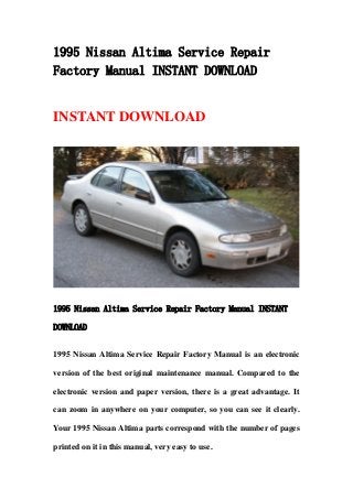 1995 Nissan Altima Service Repair
Factory Manual INSTANT DOWNLOAD
INSTANT DOWNLOAD
1995 Nissan Altima Service Repair Factory Manual INSTANT
DOWNLOAD
1995 Nissan Altima Service Repair Factory Manual is an electronic
version of the best original maintenance manual. Compared to the
electronic version and paper version, there is a great advantage. It
can zoom in anywhere on your computer, so you can see it clearly.
Your 1995 Nissan Altima parts correspond with the number of pages
printed on it in this manual, very easy to use.
 