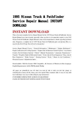 1995 Nissan Truck & Pathfinder
Service Repair Manual INSTANT
DOWNLOAD
INSTANT DOWNLOAD
This is the most complete Service Repair Manual for the 1995 Nissan Truck & Pathfinder .Service
Repair Manual can come in handy especially when you have to do immediate repair to your 1995
Nissan Truck & Pathfinder .Repair Manual comes with comprehensive details regarding technical
data. Diagrams a complete list of 1995 Nissan Truck & Pathfinder parts and pictures.This is a
must for the Do-It-Yours.You will not be dissatisfied.
Service Repair Manual Covers: * General Information * Maintenance * Engine Mechanical *
Engine Lubrication & Cooling Systems * Engine Fuel & Emission Control System * Accelerator
Control, Fuel & Exhaust Systems * Clutch * Manual Transmission * Automatic Transmission *
Transfer * Propeller Shaft & Differential Carrier * Front Axle & Front Suspension * Rear Axle &
Rear Suspension * Brake System * Steering System * Body * Heater & Air Conditioner *
Electrical System * Alphabetical Index
Downloadable: YES File Format: PDF Compatible: All Versions of Windows & Mac Language:
English Requirements: Adobe PDF Reader& WinZip
All pages are printable.So run off what you need & take it with you into the garage or
workshop.Save money $$ By doing your own repairs!These manuals make it easy for any skill
level with these very easy to follow.Step by step instructions!
CUSTOMER SATISFACTION ALWAYS GUARANTEED!
CLICK ON THE INSTANT DOWNLOAD BUTTON TODAY
 