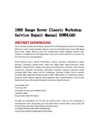  
 
 
 
 
1995 Range Rover Classic Workshop
Service Repair Manual DOWNLOAD
INSTANT DOWNLOAD 
This is the most complete Service Repair Manual for the 1995 Range Rover Classic .Service Repair 
Manual can come in handy especially when you have to do immediate repair to your 1995 Range 
Rover  Classic  .Repair  Manual  comes  with  comprehensive  details  regarding  technical  data. 
Diagrams a complete list of 1995 Range Rover Classic parts and pictures.This is a must for the 
Do‐It‐Yours.You will not be dissatisfied.   
 
Service  Manual  Covers:  Routine  Maintenance,  Tune‐up  Procedures,  Specifications,  Engine 
Removal  /  Installation,  Cylinder  Head  /  Valve  Train,  Engine  Block,  Engine  Lubrication,  Intake 
Manifold / Exhaust System, Cooling and Heating, Fuel and Emissions, Transaxle, Clutch, Manual 
Transmission,  Automatic  Transmission,  Deferential,  Driveshaft,  Steering,  Suspension,  Brakes 
(including  ABS),  Body,  Heater  and  Air  Conditioning,  Automatic  Climate  Control,  Electrical 
(including SRS), Supplemental Restraint System (SRS), Engine Repair, Air Conditioning, Exhaust, 
Emissions Control, Ignition, Steering, Wiring Diagrams, Valve Timing Procedures, Chain & Gear 
Replacement, General Removal & Installation Instructions, Safety Precautions   
 
Downloadable: YES   
File Format: PDF   
Compatible: All Versions of Windows & Mac   
Language: English   
Requirements: Adobe PDF Reader   
 
All  pages  are  printable.So  run  off  what  you  need  &  take  it  with  you  into  the  garage  or 
workshop.Save money $$ By doing your own repairs!These manuals make it easy for any skill 
level with these very easy to follow.Step by step instructions!   
CUSTOMER SATISFACTION ALWAYS GUARANTEED!   
CLICK ON THE INSTANT DOWNLOAD BUTTON TODAY！ 
 
