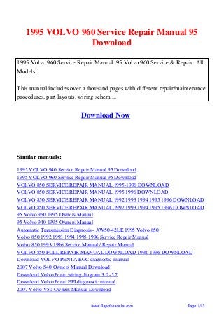 1995 VOLVO 960 Service Repair Manual 95
Download
1995 Volvo 960 Service Repair Manual. 95 Volvo 960 Service & Repair. All
Models!:
This manual includes over a thousand pages with different repair/maintenance
procedures, part layouts, wiring schem ...
Download Now
Similar manuals:
1995 VOLVO 940 Service Repair Manual 95 Download
1995 VOLVO 960 Service Repair Manual 95 Download
VOLVO 850 SERVICE REPAIR MANUAL 1995-1996 DOWNLOAD
VOLVO 850 SERVICE REPAIR MANUAL 1995 1996 DOWNLOAD
VOLVO 850 SERVICE REPAIR MANUAL 1992 1993 1994 1995 1996 DOWNLOAD
VOLVO 850 SERVICE REPAIR MANUAL 1992 1993 1994 1995 1996 DOWNLOAD
95 Volvo 960 1995 Owners Manual
95 Volvo 940 1995 Owners Manual
Automatic Transmission Diagnosis - AW50-42LE 1995 Volvo 850
Volvo 850 1992 1993 1994 1995 1996 Service Repair Manual
Volvo 850 1995-1996 Service Manual / Repair Manual
VOLVO 850 FULL REPAIR MANUAL DOWNLOAD 1992-1996 DOWNLOAD
Download VOLVO PENTA EGC diagnostic manual
2007 Volvo S40 Owners Manual Download
Download Volvo Penta wiring diagram 3.0 -5.7
Download Volvo Penta EFI diagnostic manual
2007 Volvo V50 Owners Manual Download
www.RapidshareJet.com Page 1/13
 