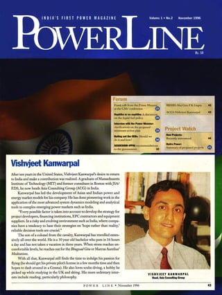 PowerLine
I N D I A ’S F I R S T P O W E R M A G A Z I N E Volume 1 •No.2 November 1996
Forum
Frank talk from the Prime Minister
at the CM s’conference
Naphtha or no naphtha: A discussion
on the liquid fuel policy
Interview with the Power Minister
clarifications on the proposed
minimum action plan
Bailing out the SEBs: Should we
do it and how?
ASSOCHAM-IPPAI recommendations
to the government
BBMB’s Maj Gen P K Gupta 43
A CG’s Vishvjeet Kanwarpal 43
Project Watch
New Projects:
Recently announced
Hydro Power
Summary of proposed projects
VishvjeetKanwarpal
After ten years in the United States, Vishvjeet Kanwarpal’s desire to return
to India and make a contribution was realized. A graduate of Massachusetts
Institute of Technology (MIT) and former consultant in Boston withJSA/
EDS, he now heads Asia Consulting Group (ACG) in India.
Kanwarpal has led the development of Asian and Indian power and
energy market models for his company. He has done pioneering work in the
application of the most advanced system dynamics modeling and analytical
tools to complex emerging power markets such as India.
“Every possible factor is taken into account to develop the strategy for
project developers, financing institutions, EPC contractors and equipment
suppliers. In arisky and evolving environment such as India, where compa­
nies have a tendency to base their strategies on ‘hope rather than reality,’
reliable decision tools are crucial.”
The son of a colonel from the cavalry, Kanwarpal has travelled exten­
sively all over the world. He is a 30year old bachelor who puts in 16hours
a day and has not taken a vacation in three years. When stress reaches un­
comfortable levels, he reaches out for the Bhagwad Gita or Marcus Aurelius’
Meditations.
With all that, Kanwarpal still finds the time to indulge his passion for
flying (he should get his private pilot’s license in afew months time and then
hopes to dash around in a Cessna). He also loves scuba diving, a hobby he
picked up while studying in the UK and skiing. His more sedentary inter­
ests include reading, particularly philosophy.
V I S H V J E E T K A N W A R P A L
Head, Asia Consulting Group
P O W E R L I N E * N ovem ber 1996 43
1996-11 People Making a Difference A PowerLine Profile of
Vishvjeet Kanwarpal
CEO GIS-ACG Global InfraSys - Asia Consulting Group
Published: November 1996 by PowerLine
 