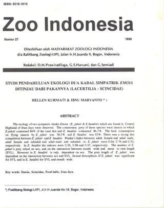 ISSN: 0215-191X
Zoo Indonesia
Nomor27
Diterbitkan oleh MASYARAKATZOOLOGIINDONESIA
d/a 8alitbang Zoologi-L1PI, Jalan Ir.H.Juanda 9, 8ogor, Indonesia
Redaksi: D.M.Prawiradilaga, G.S.Haryani, dan G.Semiadi
1996
STUDI PENDAHVLVAN EKOLOGI OVA KAOAL SIMPATRIK EMOJA
DITINJAV OARI PAKANNY A (LACERTILIA: SCINCIDAE)
HELLEN KURNIATI & IBNU MARYANTO *)
ABSTRACT
The ecology of two sympatric skinks Emoia (E. jalwti & E baudim) which are found in Central
Highland of Irian Jaya were observed. The commonest prey of these species were insects in which
E.jalwti consumed 84% of the total diet and E. baudini consumed 86,7%. The feed consumption
on flying insects by E. jalwti was 38,5% and E. baudini was 63%. There was a strong diet
competition between E jalwti and E baudini. Pianka's Index between adult female and adult male,
adult female and subadult and adult male and suhadult on £; jalwti were 0.64,0.76 and 0.92,
respectively. In E. baudini the indexes were 0.93,0.88 and 0.97, respectively. The number of E.
jakati's prey relied on sex, and on the interaction between mouth wide and snout to vent length
(SVL). However in E. baudini is only dependent on sex. The prey length of E. jalwti was
dependent on the interaction between sex and SVL. Sexual dimorphism of E. jalwti was significant
for SVL and in E. baudi,U for SVL and mouth wide.
Key words: Emoia, Scincidae, Food habit, Irian Jaya.
*) Puslitbang Biologi-L1IPI, JI.lr.H.Juanda NO.18, Bagor, Indonesia.
 