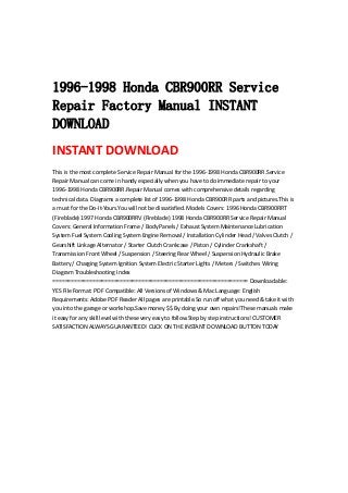  
 
 
1996-1998 Honda CBR900RR Service
Repair Factory Manual INSTANT
DOWNLOAD
INSTANT DOWNLOAD 
This is the most complete Service Repair Manual for the 1996‐1998 Honda CBR900RR.Service 
Repair Manual can come in handy especially when you have to do immediate repair to your 
1996‐1998 Honda CBR900RR.Repair Manual comes with comprehensive details regarding 
technical data. Diagrams a complete list of 1996‐1998 Honda CBR900RR parts and pictures.This is 
a must for the Do‐It‐Yours.You will not be dissatisfied. Models Covers: 1996 Honda CBR900RRT 
(Fireblade) 1997 Honda CBR900RRV (Fireblade) 1998 Honda CBR900RR Service Repair Manual 
Covers: General Information Frame / Body Panels / Exhaust System Maintenance Lubrication 
System Fuel System Cooling System Engine Removal / Installation Cylinder Head / Valves Clutch / 
Gearshift Linkage Alternator / Starter Clutch Crankcase / Piston / Cylinder Crankshaft / 
Transmission Front Wheel / Suspension / Steering Rear Wheel / Suspension Hydraulic Brake 
Battery / Charging System Ignition System Electric Starter Lights / Meters / Switches Wiring 
Diagram Troubleshooting Index 
================================================================ Downloadable: 
YES File Format: PDF Compatible: All Versions of Windows & Mac Language: English 
Requirements: Adobe PDF Reader All pages are printable.So run off what you need & take it with 
you into the garage or workshop.Save money $$ By doing your own repairs!These manuals make 
it easy for any skill level with these very easy to follow.Step by step instructions! CUSTOMER 
SATISFACTION ALWAYS GUARANTEED! CLICK ON THE INSTANT DOWNLOAD BUTTON TODAY
 
 