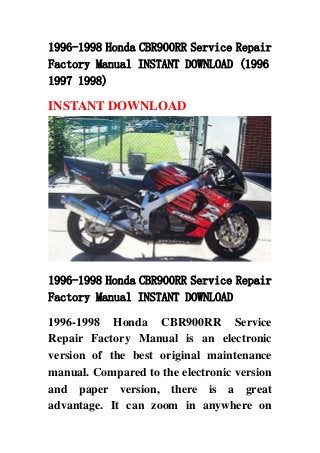 1996-1998 Honda CBR900RR Service Repair
Factory Manual INSTANT DOWNLOAD (1996
1997 1998)
INSTANT DOWNLOAD
1996-1998 Honda CBR900RR Service Repair
Factory Manual INSTANT DOWNLOAD
1996-1998 Honda CBR900RR Service
Repair Factory Manual is an electronic
version of the best original maintenance
manual. Compared to the electronic version
and paper version, there is a great
advantage. It can zoom in anywhere on
 