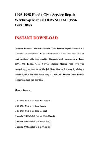1996-1998 Honda Civic Service Repair
Workshop Manual DOWNLOAD (1996
1997 1998)
INSTANT DOWNLOAD
Original Factory 1996-1998 Honda Civic Service Repair Manual is a
Complete Informational Book. This Service Manual has easy-to-read
text sections with top quality diagrams and instructions. Trust
1996-1998 Honda Civic Service Repair Manual will give you
everything you need to do the job. Save time and money by doing it
yourself, with the confidence only a 1996-1998 Honda Civic Service
Repair Manual can provide.
Models Covers:
U.S. 1996 Model (2-door Hatchback)
U.S. 1996 Model (4-door Sedan)
U.S. 1996 Model (2-door Coupe)
Canada 1996 Model (2-door Hatchback)
Canada 1996 Model (4-door Sedan)
Canada 1996 Model (2-door Coupe)
 