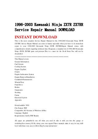 1996-2003 Kawasaki Ninja ZX7R ZX7RR
Service Repair Manual DOWNLOAD
INSTANT DOWNLOAD
This is the most complete Service Repair Manual for the 1996-2003 Kawasaki Ninja ZX7R
ZX7RR .Service Repair Manual can come in handy especially when you have to do immediate
repair to your 1996-2003 Kawasaki Ninja ZX7R ZX7RR.Repair Manual comes with
comprehensive details regarding technical data. Diagrams a complete list of 1996-2003 Kawasaki
Ninja ZX7R ZX7RR parts and pictures.This is a must for the Do-It-Yours.You will not be
dissatisfied.
=======================================================
This Manual covers:
General Information
Fuel System
Cooling System
Engine Top End
Clutch
Engine Lubrication System
Engine Removal/Installation
Crankshaft/Transmission
Wheels/Tires
Final Drive
Brakes
Suspension
Steering
Frame
Electrical System
Appendix
Downloadable: YES
File Format: PDF
Compatible: All Versions of Windows & Mac
Language: English
Requirements: Adobe PDF Reader
All pages are printable.So run off what you need & take it with you into the garage or
workshop.Save money $$ By doing your own repairs!These manuals make it easy for any skill
level with these very easy to follow.Step by step instructions!
 