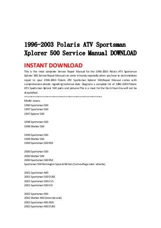  
 
 
 
1996-2003 Polaris ATV Sportsman
Xplorer 500 Service Manual DOWNLOAD
INSTANT DOWNLOAD 
This  is  the  most  complete  Service  Repair  Manual  for  the  1996‐2003  Polaris  ATV  Sportsman 
Xplorer 500.Service Repair Manual can come in handy especially when you have to do immediate 
repair  to  your  1996‐2003  Polaris  ATV  Sportsman  Xplorer  500.Repair  Manual  comes  with 
comprehensive details regarding technical data. Diagrams a complete list of 1996‐2003 Polaris 
ATV Sportsman Xplorer 500 parts and pictures.This is a must for the Do‐It‐Yours.You will not be 
dissatisfied.   
=======================================================   
Modle covers:   
1996 Sportsman 500   
1997 Sportsman 500   
1997 Xplorer 500   
 
1998 Sportsman 500   
1998 Worker 500   
 
1999 Sportsman 500   
1999 Worker 500   
1999 Sportsman 500 RSE   
 
2000 Sportsman 500   
2000 Worker 500   
2000 Sportsman 500 RSE   
Sportsman 500 Remington Special Edition (Cam ouflage color scheme).   
 
2001 Sportsman 400   
2001 Sportsman 500 DUSE   
2001 Sportsman 500 H.O.   
2001 Sportsman 500 HO   
 
2002 Sportsman 400   
2002 Worker 400 (International)   
2002 Sportsman 400 ASEI   
2002 Sportsman 400 DUSE   
 