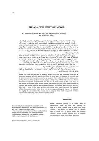 140




                                     THE ANALGESIC EFFECTS OF MISWAK

                     M.I. Sulaiman, BSc Pharm, MSc, PhD*, T.L. Al-Khateeb, BDS, MDS, PhD**
                                               A.A. Al-Mazraoo, FRCS***




               Miswak (the root and branches of Salvadora persica) decoction was traditionally implicated as
               possessing analgesic activities against some form of dental pain. The purpose of this study was
               to determine whether miswak decoction has an analgesic effect and to describe the antinociceptive
               profile of miswak. Three analgesic tests (hot plate, writing reflex, and tail flick) were used. Miswak
               decoction was injected intraperitoneally into MFI mice in dose volumes of 0.3 - 12.5 ml/kg 15
               min. before the analgesic tests. Results showed that miswak decoction lowers mice's response to
               chemical and thermal stimuli in dose dependent manner. The effective dose 50 (ED50) were 3.5,
               0.45, and 5.5 ml/kg for hot plate, tail flick, and writhing reflex tests, respectively. The analgesic
               effects of miswak decoction in the three tests were antagonized by prior treatment by Naloxone
               (0.4 mg/kg). It was concluded that miswak has an analgesic effect which is apparently mediated
               via interaction with central and/or peripheral opiated pathway.




                                                                                                   Introduction

                                                                    Miswak       (Salvadora        persica)       is    a     desert       plant    of
Received 03/05/92; revised 20/09/95; accepted 11/12/95              salvadoraceae            family.     Its    roots       and     branches       are
•Department of Pharmacology, King Abdulaziz University, P.O.        used as a tooth cleaning stick in many third world
Box 11047, Jeddah 21456, Saudi Arabia.                              countries.
                                                                                 13
                                                                                       The     history     of    miswak       use    as     chewing
••Vice-Dean and Associate Professor of Oral and Maxillofacial       sticks is dated back to period longer than fourteen
Surgery, Faculty of Dentistry, King Abdulaziz University
                                                                    centuries.        Several workers reported that                  its    frequent
•••Department of Anesthesia, King Abdulaziz University
Address reprint requests to: Dr. M.I. Sulaiman.                     use improved oral health. For example, Al-Khateeb


The Saudi Dental Journal, Volume 8, Number 3, September 1996
 