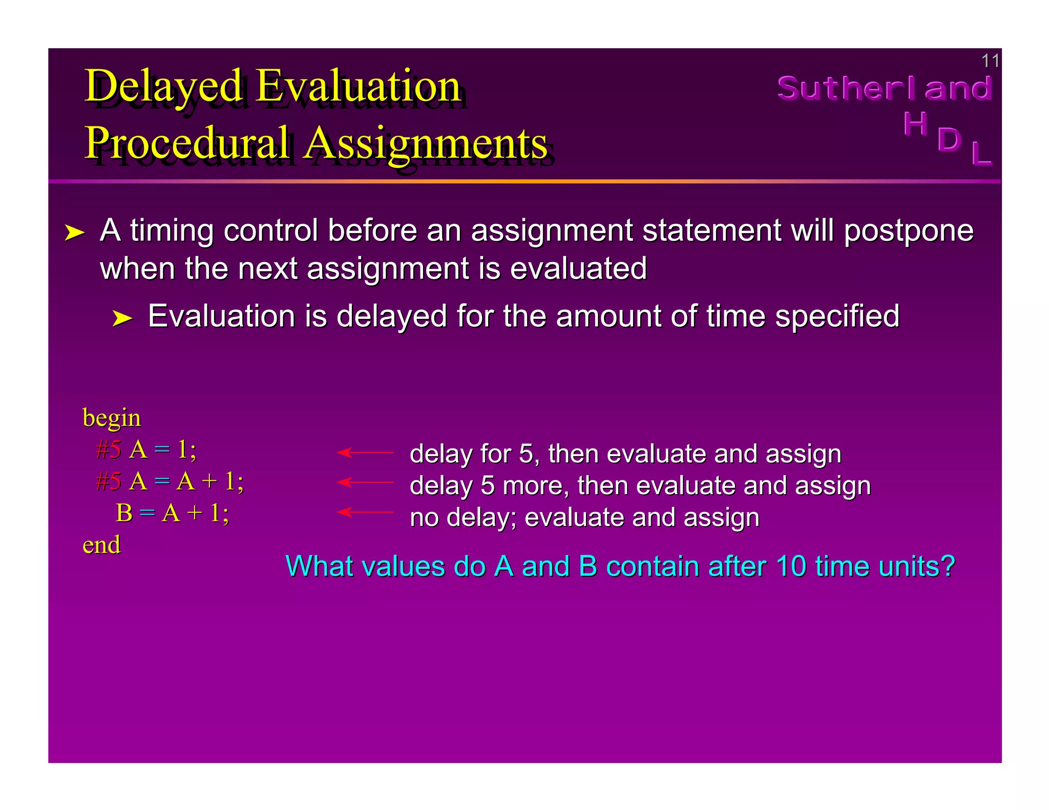 11
11
Sutherland
Sutherland
Sutherland
H
H
H
D
D
D L
L
L
Delayed Evaluation
Procedural Assignments
Delayed Evaluation
Delayed Evaluation
Procedural Assignments
Procedural Assignments
➤
➤ A timing control before an assignment statement will postpone
A timing control before an assignment statement will postpone
when the next assignment is evaluated
when the next assignment is evaluated
➤
➤ Evaluation is delayed for the amount of time specified
Evaluation is delayed for the amount of time specified
begin
begin
#5
#5 A
A =
= 1;
1;
#5
#5 A
A =
= A + 1;
A + 1;
B
B =
= A + 1;
A + 1;
end
end
delay for 5, then evaluate and assign
delay for 5, then evaluate and assign
delay 5 more, then evaluate and assign
delay 5 more, then evaluate and assign
no delay; evaluate and assign
no delay; evaluate and assign
What values do A and B contain after 10 time units?
What values do A and B contain after 10 time units?
 