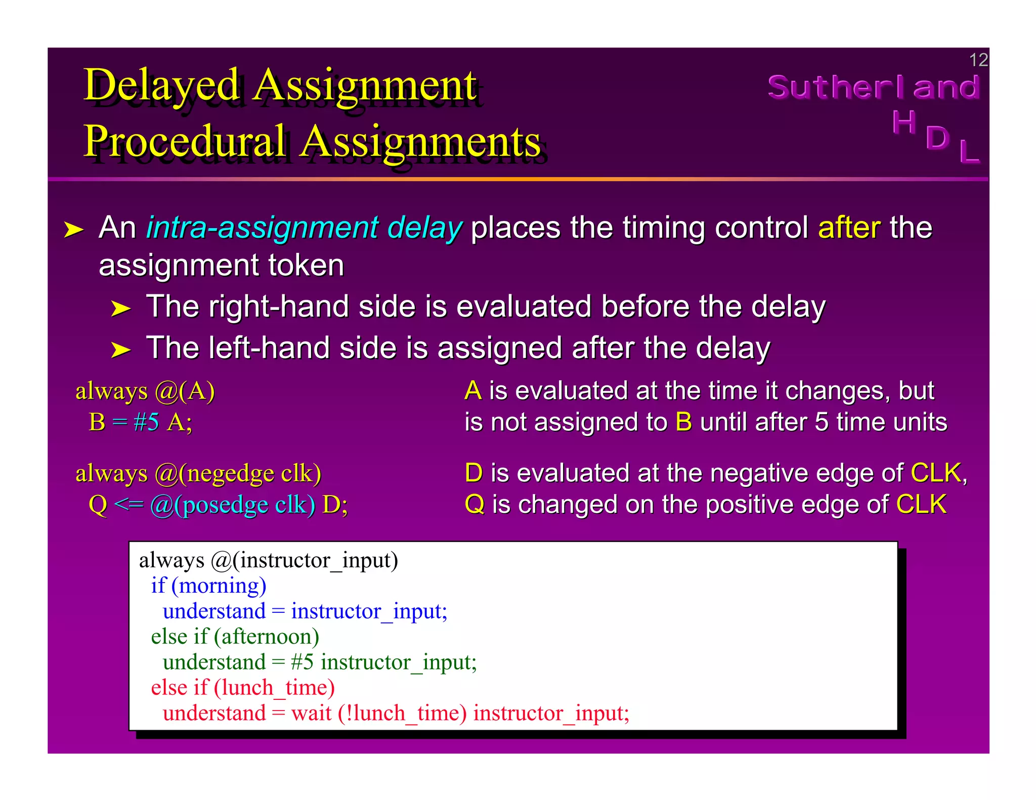 12
12
Sutherland
Sutherland
Sutherland
H
H
H
D
D
D L
L
L
Delayed Assignment
Procedural Assignments
Delayed Assignment
Delayed Assignment
Procedural Assignments
Procedural Assignments
➤
➤ An
An intra
intra-
-assignment delay
assignment delay places the timing control
places the timing control after
after the
the
assignment token
assignment token
➤
➤ The right
The right-
-hand side is evaluated before the delay
hand side is evaluated before the delay
➤
➤ The left
The left-
-hand side is assigned after the delay
hand side is assigned after the delay
always @(A)
always @(A)
B
B =
= #5
#5 A;
A;
A
A is evaluated at the time it changes, but
is evaluated at the time it changes, but
is not assigned to
is not assigned to B
B until after 5 time units
until after 5 time units
always @(
always @(negedge clk
negedge clk)
)
Q
Q <=
<= @(
@(posedge clk
posedge clk)
) D;
D;
D
D is evaluated at the negative edge of
is evaluated at the negative edge of CLK
CLK,
,
Q
Q is changed on the positive edge of
is changed on the positive edge of CLK
CLK
always @(instructor_input)
if (morning)
understand = instructor_input;
else if (afternoon)
understand = #5 instructor_input;
else if (lunch_time)
understand = wait (!lunch_time) instructor_input;
always @(instructor_input)
if (morning)
understand = instructor_input;
else if (afternoon)
understand = #5 instructor_input;
else if (lunch_time)
understand = wait (!lunch_time) instructor_input;
 