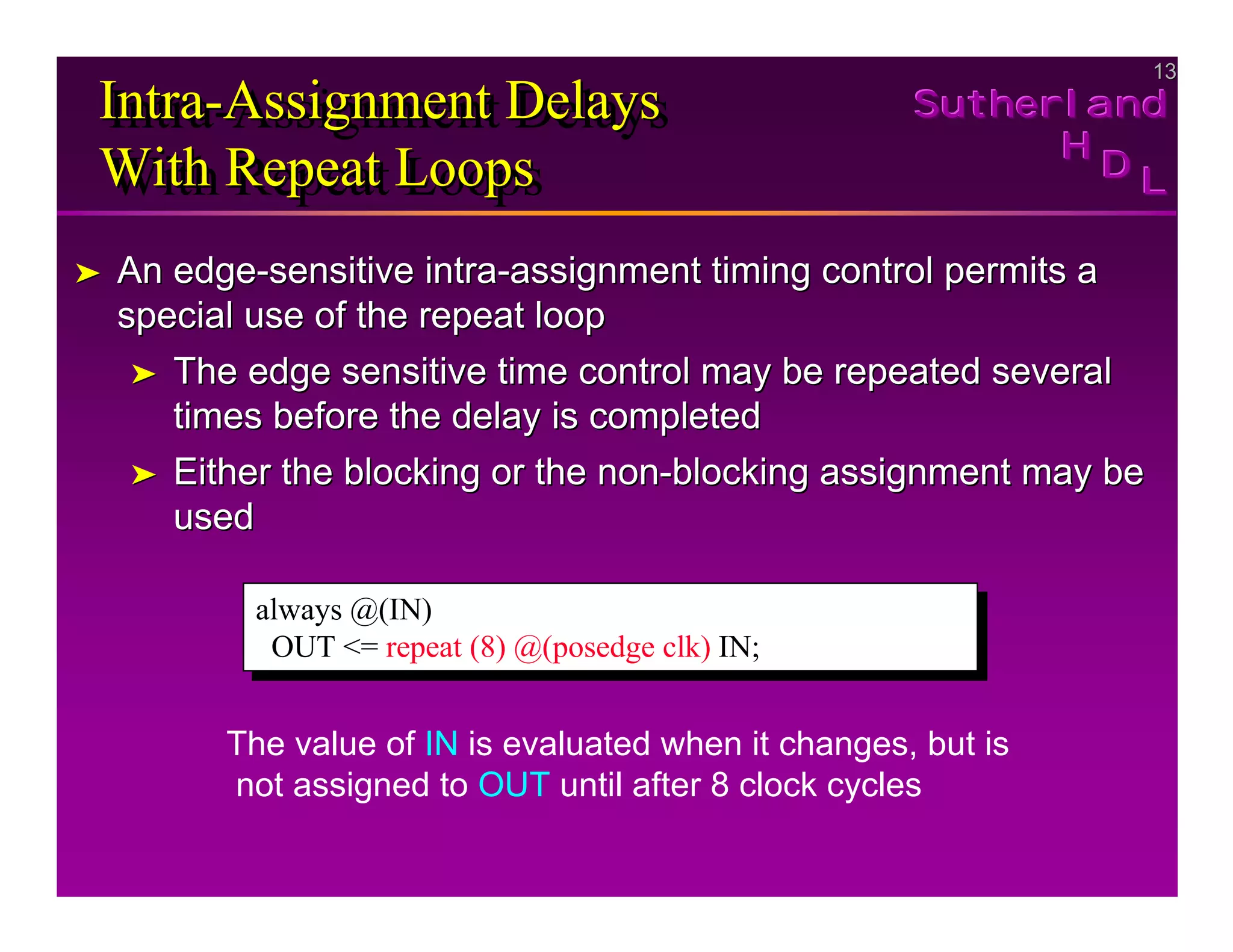 13
13
Sutherland
Sutherland
Sutherland
H
H
H
D
D
D L
L
L
Intra-Assignment Delays
With Repeat Loops
Intra
Intra-
-Assignment Delays
Assignment Delays
With Repeat Loops
With Repeat Loops
➤
➤ An edge
An edge-
-sensitive intra
sensitive intra-
-assignment timing control permits a
assignment timing control permits a
special use of the repeat loop
special use of the repeat loop
➤
➤ The edge sensitive time control may be repeated several
The edge sensitive time control may be repeated several
times before the delay is completed
times before the delay is completed
➤
➤ Either the blocking or the non
Either the blocking or the non-
-blocking assignment may be
blocking assignment may be
used
used
always @(IN)
OUT <= repeat (8) @(posedge clk) IN;
always @(IN)
OUT <= repeat (8) @(posedge clk) IN;
The value of IN is evaluated when it changes, but is
not assigned to OUT until after 8 clock cycles
 