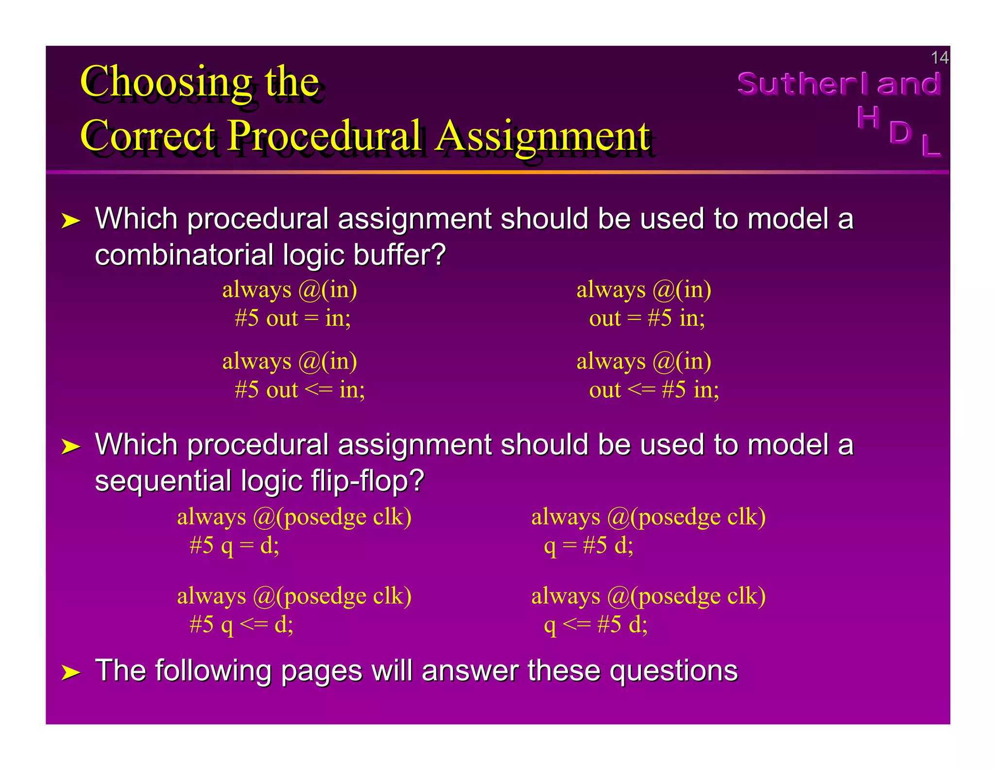 14
14
Sutherland
Sutherland
Sutherland
H
H
H
D
D
D L
L
L
Choosing the
Correct Procedural Assignment
Choosing the
Choosing the
Correct Procedural Assignment
Correct Procedural Assignment
➤
➤ Which procedural assignment should be used to model a
Which procedural assignment should be used to model a
combinatorial logic buffer?
combinatorial logic buffer?
➤
➤ Which procedural assignment should be used to model a
Which procedural assignment should be used to model a
sequential logic flip
sequential logic flip-
-flop?
flop?
➤
➤ The following pages will answer these questions
The following pages will answer these questions
always @(in)
#5 out = in;
always @(in)
#5 out <= in;
always @(in)
out = #5 in;
always @(in)
out <= #5 in;
always @(posedge clk)
#5 q = d;
always @(posedge clk)
#5 q <= d;
always @(posedge clk)
q = #5 d;
always @(posedge clk)
q <= #5 d;
 
