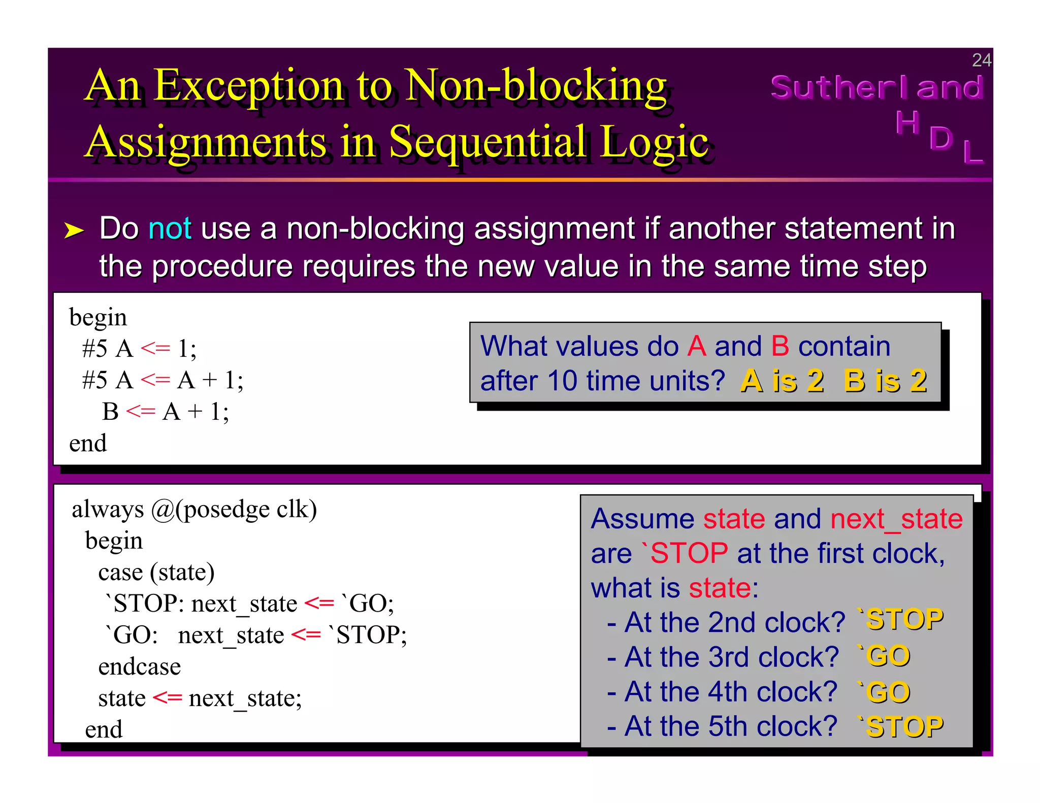 24
24
Sutherland
Sutherland
Sutherland
H
H
H
D
D
D L
L
L
An Exception to Non-blocking
Assignments in Sequential Logic
An Exception to Non
An Exception to Non-
-blocking
blocking
Assignments in Sequential Logic
Assignments in Sequential Logic
➤
➤ Do
Do not
not use a non
use a non-
-blocking assignment if another statement in
blocking assignment if another statement in
the procedure requires the new value in the same time step
the procedure requires the new value in the same time step
begin
#5 A <= 1;
#5 A <= A + 1;
B <= A + 1;
end
What values do A and B contain
after 10 time units?
What values do A and B contain
after 10 time units?
always @(posedge clk)
begin
case (state)
`STOP: next_state <= `GO;
`GO: next_state <= `STOP;
endcase
state <= next_state;
end
Assume state and next_state
are `STOP at the first clock,
what is state:
- At the 2nd clock?
- At the 3rd clock?
- At the 4th clock?
- At the 5th clock?
Assume state and next_state
are `STOP at the first clock,
what is state:
- At the 2nd clock?
- At the 3rd clock?
- At the 4th clock?
- At the 5th clock?
A is 2
A is 2 B is 2
B is 2
`STOP
`STOP
`GO
`GO
`GO
`GO
`STOP
`STOP
 