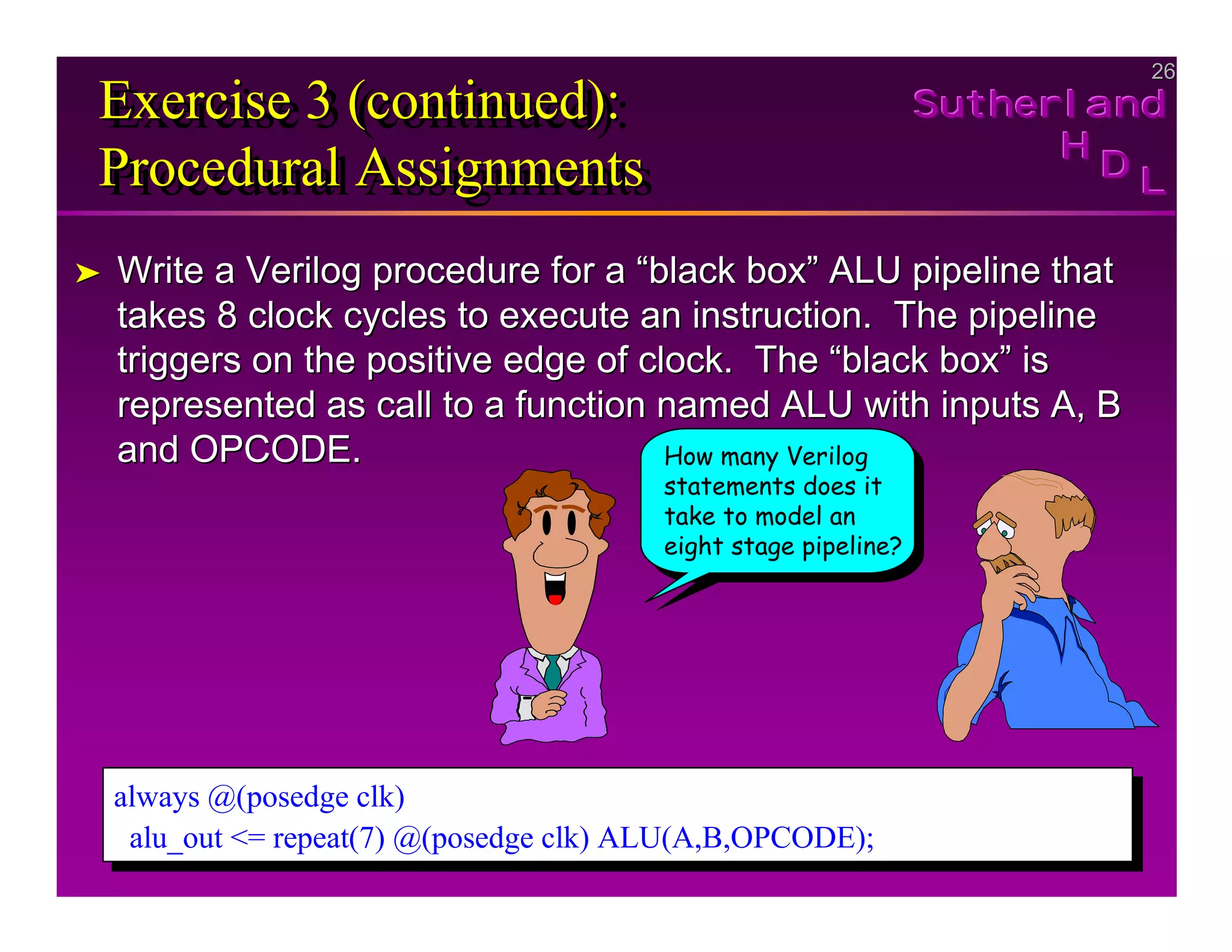 26
26
Sutherland
Sutherland
Sutherland
H
H
H
D
D
D L
L
L
Exercise 3 (continued):
Procedural Assignments
Exercise 3 (continued):
Exercise 3 (continued):
Procedural Assignments
Procedural Assignments
➤
➤ Write a Verilog procedure for a “black box” ALU pipeline that
Write a Verilog procedure for a “black box” ALU pipeline that
takes 8 clock cycles to execute an instruction. The pipeline
takes 8 clock cycles to execute an instruction. The pipeline
triggers on the positive edge of clock. The “black box” is
triggers on the positive edge of clock. The “black box” is
represented as call to a function named ALU with inputs A, B
represented as call to a function named ALU with inputs A, B
and OPCODE.
and OPCODE.
always @(posedge clk)
alu_out <= repeat(7) @(posedge clk) ALU(A,B,OPCODE);
always @(posedge clk)
alu_out <= repeat(7) @(posedge clk) ALU(A,B,OPCODE);
How many Verilog
statements does it
take to model an
eight stage pipeline?
 