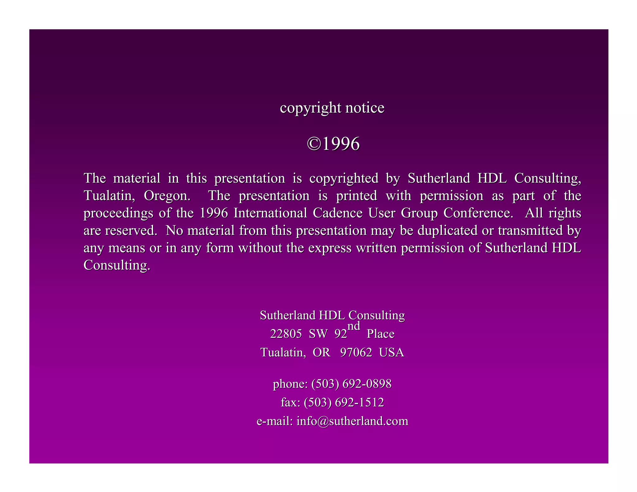 The material in this presentation is copyrighted by Sutherland H
The material in this presentation is copyrighted by Sutherland HDL Consulting,
DL Consulting,
Tualatin, Oregon. The presentation is printed with permission a
Tualatin, Oregon. The presentation is printed with permission as part of the
s part of the
proceedings of the 1996 International Cadence User Group Confere
proceedings of the 1996 International Cadence User Group Conference. All rights
nce. All rights
are reserved. No material from this presentation may be duplica
are reserved. No material from this presentation may be duplicated or transmitted by
ted or transmitted by
any means or in any form without the express written permission
any means or in any form without the express written permission of Sutherland HDL
of Sutherland HDL
Consulting.
Consulting.
copyright notice
copyright notice
Sutherland HDL Consulting
Sutherland HDL Consulting
22805 SW 92
22805 SW 92
nd
nd
Place
Place
Tualatin, OR 97062 USA
Tualatin, OR 97062 USA
phone: (503) 692
phone: (503) 692-
-0898
0898
fax: (503) 692
fax: (503) 692-
-1512
1512
e
e-
-mail: info@
mail: info@sutherland
sutherland.com
.com
©
©1996
1996
 