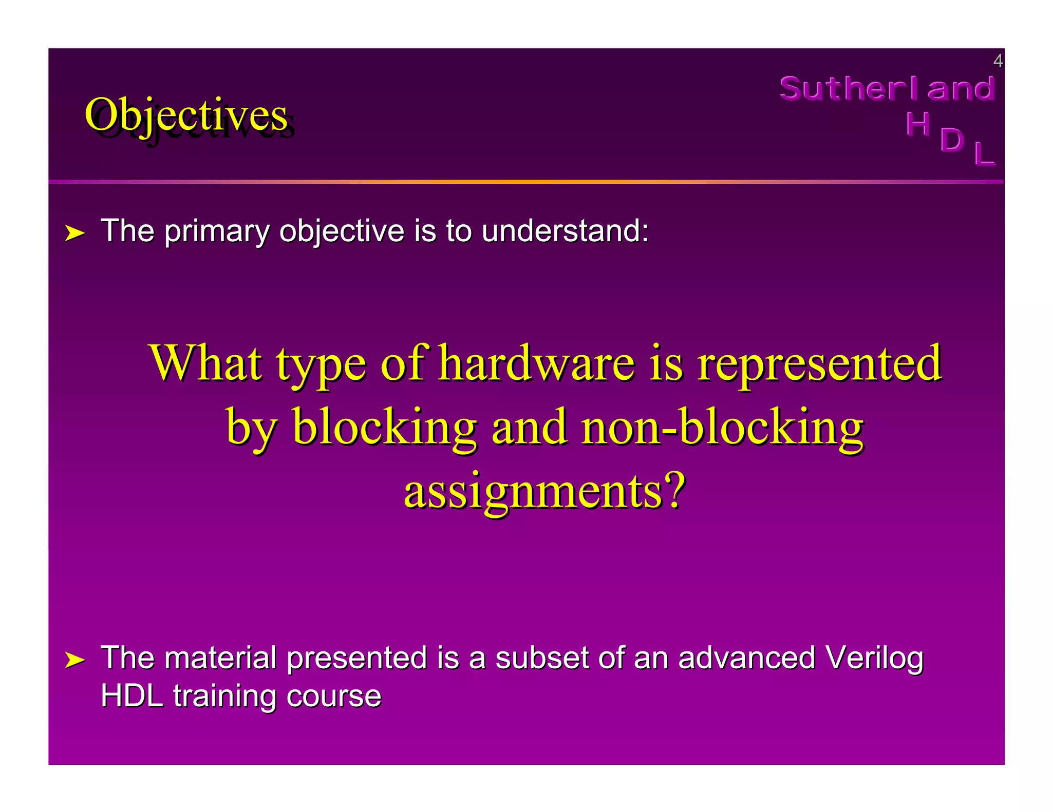 4
4
Sutherland
Sutherland
Sutherland
H
H
H
D
D
D L
L
L
Objectives
Objectives
Objectives
➤
➤ The primary objective is to understand:
The primary objective is to understand:
What type of hardware is represented
What type of hardware is represented
by blocking and non
by blocking and non-
-blocking
blocking
assignments?
assignments?
➤
➤ The material presented is a subset of an advanced Verilog
The material presented is a subset of an advanced Verilog
HDL training course
HDL training course
 