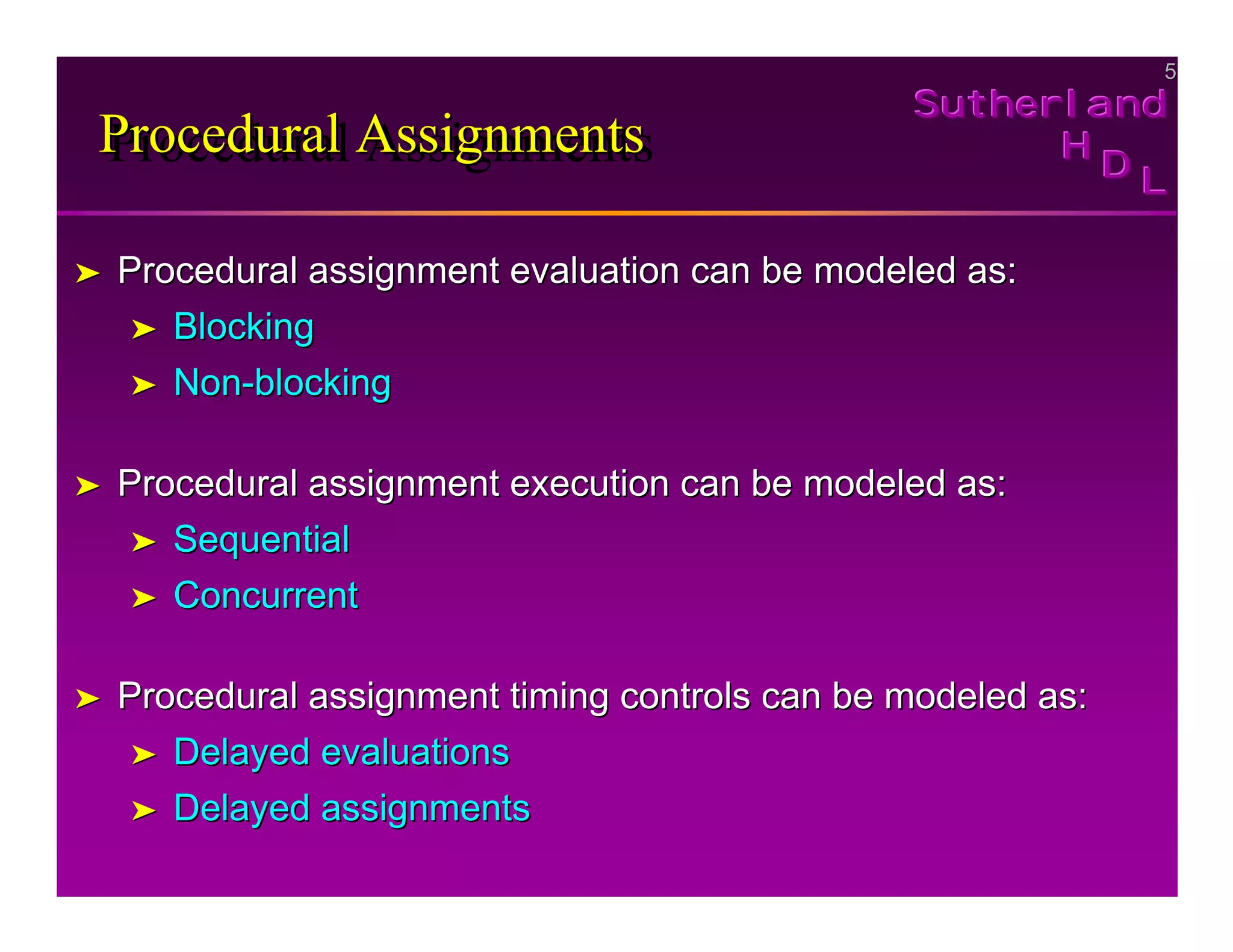 5
5
Sutherland
Sutherland
Sutherland
H
H
H
D
D
D L
L
L
Procedural Assignments
Procedural Assignments
Procedural Assignments
➤
➤ Procedural assignment evaluation can be modeled as:
Procedural assignment evaluation can be modeled as:
➤
➤ Blocking
Blocking
➤
➤ Non
Non-
-blocking
blocking
➤
➤ Procedural assignment execution can be modeled as:
Procedural assignment execution can be modeled as:
➤
➤ Sequential
Sequential
➤
➤ Concurrent
Concurrent
➤
➤ Procedural assignment timing controls can be modeled as:
Procedural assignment timing controls can be modeled as:
➤
➤ Delayed evaluations
Delayed evaluations
➤
➤ Delayed assignments
Delayed assignments
 