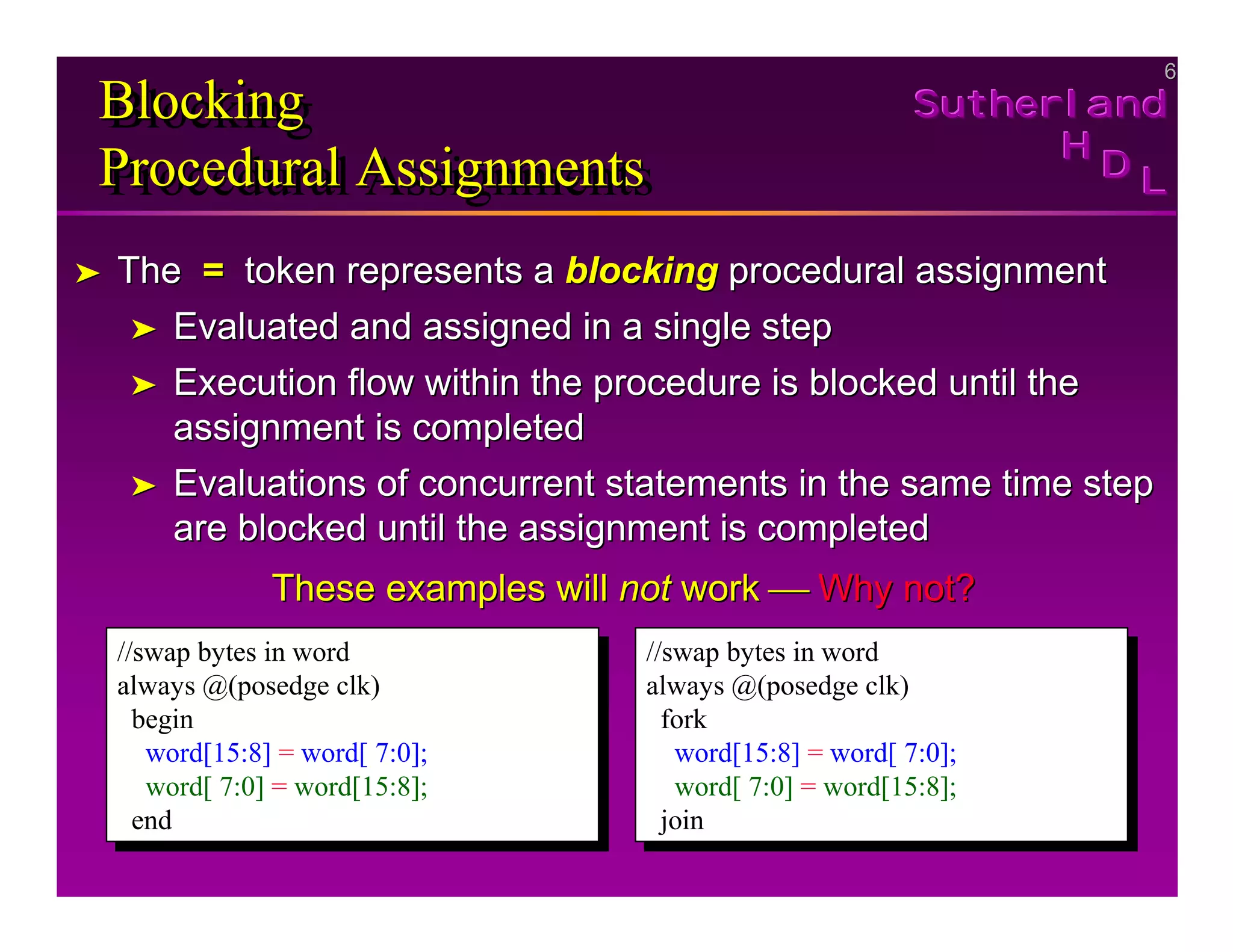 6
6
Sutherland
Sutherland
Sutherland
H
H
H
D
D
D L
L
L
Blocking
Procedural Assignments
Blocking
Blocking
Procedural Assignments
Procedural Assignments
➤
➤ The
The =
= token represents a
token represents a blocking
blocking procedural assignment
procedural assignment
➤
➤ Evaluated and assigned in a single step
Evaluated and assigned in a single step
➤
➤ Execution flow within the procedure is blocked until the
Execution flow within the procedure is blocked until the
assignment is completed
assignment is completed
➤
➤ Evaluations of concurrent statements in the same time step
Evaluations of concurrent statements in the same time step
are blocked until the assignment is completed
are blocked until the assignment is completed
These examples will
These examples will not
not work
work 
 Why not?
Why not?
//swap bytes in word
always @(posedge clk)
begin
word[15:8] = word[ 7:0];
word[ 7:0] = word[15:8];
end
//swap bytes in word
always @(posedge clk)
begin
word[15:8] = word[ 7:0];
word[ 7:0] = word[15:8];
end
//swap bytes in word
always @(posedge clk)
fork
word[15:8] = word[ 7:0];
word[ 7:0] = word[15:8];
join
//swap bytes in word
always @(posedge clk)
fork
word[15:8] = word[ 7:0];
word[ 7:0] = word[15:8];
join
 