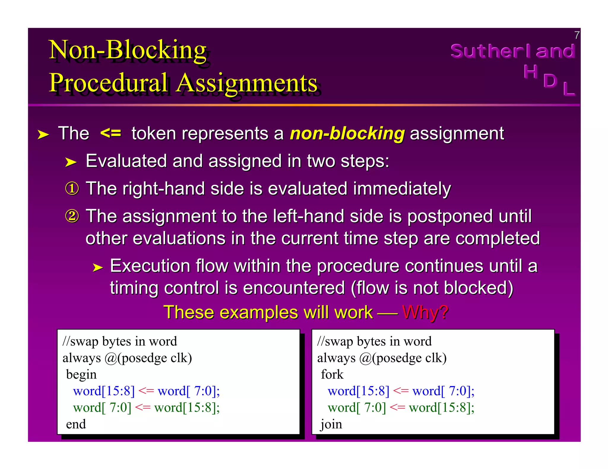7
7
Sutherland
Sutherland
Sutherland
H
H
H
D
D
D L
L
L
Non-Blocking
Procedural Assignments
Non
Non-
-Blocking
Blocking
Procedural Assignments
Procedural Assignments
➤
➤ The
The <=
<= token represents a
token represents a non
non-
-blocking
blocking assignment
assignment
➤
➤ Evaluated and assigned in two steps:
Evaluated and assigned in two steps:
①
① The right
The right-
-hand side is evaluated immediately
hand side is evaluated immediately
②
② The assignment to the left
The assignment to the left-
-hand side is postponed until
hand side is postponed until
other evaluations in the current time step are completed
other evaluations in the current time step are completed
➤
➤ Execution flow within the procedure continues until a
Execution flow within the procedure continues until a
timing control is encountered (flow is not blocked)
timing control is encountered (flow is not blocked)
These examples will work
These examples will work 
 Why?
Why?
//swap bytes in word
always @(posedge clk)
begin
word[15:8] <= word[ 7:0];
word[ 7:0] <= word[15:8];
end
//swap bytes in word
always @(posedge clk)
begin
word[15:8] <= word[ 7:0];
word[ 7:0] <= word[15:8];
end
//swap bytes in word
always @(posedge clk)
fork
word[15:8] <= word[ 7:0];
word[ 7:0] <= word[15:8];
join
//swap bytes in word
always @(posedge clk)
fork
word[15:8] <= word[ 7:0];
word[ 7:0] <= word[15:8];
join
 