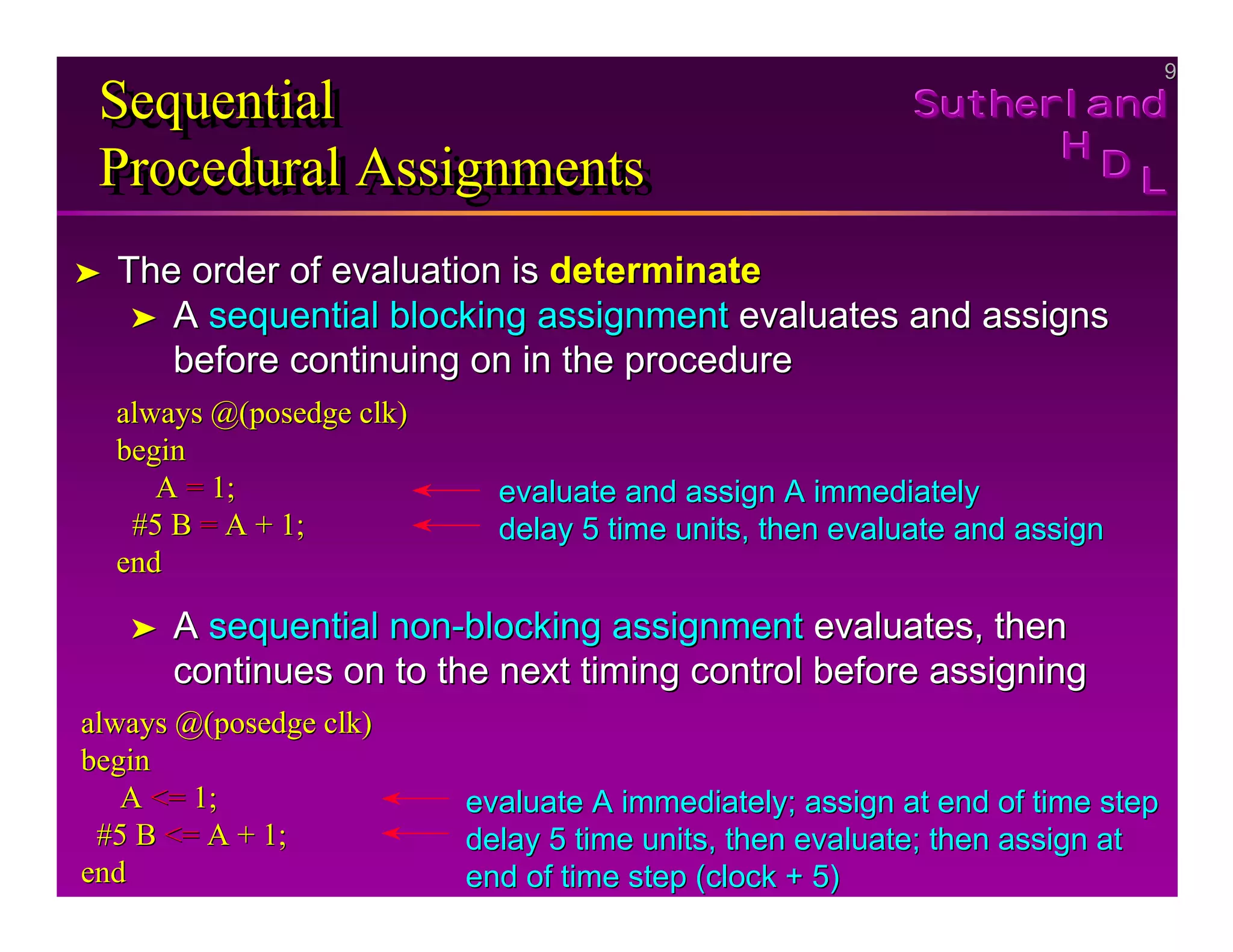 9
9
Sutherland
Sutherland
Sutherland
H
H
H
D
D
D L
L
L
Sequential
Procedural Assignments
Sequential
Sequential
Procedural Assignments
Procedural Assignments
➤
➤ The order of evaluation is
The order of evaluation is determinate
determinate
➤
➤ A
A sequential blocking assignment
sequential blocking assignment evaluates and assigns
evaluates and assigns
before continuing on in the procedure
before continuing on in the procedure
always @(
always @(posedge clk
posedge clk)
)
begin
begin
A
A =
= 1;
1;
#5 B
#5 B =
= A + 1;
A + 1;
end
end
evaluate and assign A immediately
evaluate and assign A immediately
delay 5 time units, then evaluate and assign
delay 5 time units, then evaluate and assign
➤
➤ A
A sequential non
sequential non-
-blocking assignment
blocking assignment evaluates, then
evaluates, then
continues on to the next timing control before assigning
continues on to the next timing control before assigning
always @(
always @(posedge clk
posedge clk)
)
begin
begin
A
A <=
<= 1;
1;
#5 B
#5 B <=
<= A + 1;
A + 1;
end
end
evaluate A immediately; assign at end of time step
evaluate A immediately; assign at end of time step
delay 5 time units, then evaluate; then assign at
delay 5 time units, then evaluate; then assign at
end of time step (clock + 5)
end of time step (clock + 5)
 