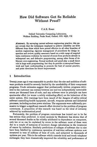 How Did Software Get So Reliable
Without Proof?
C.A.R. Hoare
Oxford University Computing Laboratory,
Wolfson Building, Parks Road, Oxford, OX1 3QD, UK
Abstract. By surveying current software engineering practice, this pa-
per reveals that the techniques employed to achieve reliability are little
different from those which have proved effectivein all other branches of
modern engineering: rigorous management of procedures for design in-
spection and review;quality assurance based on a wide range of targeted
tests; continuous evolution by removal of errors from products already in
widespread use; and defensive programming, among other forms of de-
liberate over-engineering. Formal methods and proof play a small direct
role in large scaleprogramming; but they do provide a conceptual frame-
work and basic understanding to promote the best of current practice,
and point directions for future improvement.
1 Introduction
Twenty years ago it was reasonable to predict that the size and ambition of soft-
ware products would be severely limited by the unreliability of their component
programs. Crude estimates suggest that professionally written programs deliv-
ered to the customer can contain between one and ten independently correctable
errors per thousand lines of code; and any software error in principle can have
spectacular effect (or worse: a subtly misleading effect) on the behaviour of the
entire system. Dire warnings have been issued of the dangers of safety-critical
software controlling health equipment, aircraft, weapons systems and industrial
processes, including nuclear power stations. The arguments were sufficientlyper-
suasive to trigger a significant research effort devoted to the problem of program
correctness. A proportion of this research was based on the ideal of certainty
achieved by mathematical proof.
Fortunately, the problem of program correctness has turned out to be far
less serious than predicted. A recent analysis by Mackenzie has shown that of
several thousand deaths so far reliably attributed to dependence on computers,
only ten or so can be explained by errors in the software: most of these were
due to a couple of instances of incorrect dosage calculations in the treatment
of cancer by radiation. Similarly predictions of collapse of software due to size
have been falsified by continuous operation of real-time software systems now
measured in tens of millions of lines of code, and subjected to thousands of
updates per year. This is the software which controls local and trunk telephone
exchanges; they have dramatically improved the reliability and performance of
 