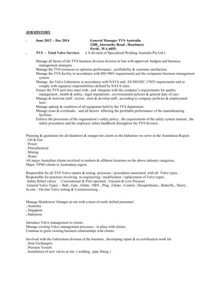 JOB HISTORY 
. June 2012 - Dec 2014 General Manager TVS Australia 
1280 Abernethy Road , Hazelmere 
Perth , WA 6055. 
. TVS - Total Valve Services ( A division of Specialised Welding Australia Pty Ltd ) 
Manage all facets of the TVS business division division in line with approved budgets and business management strategies . 
Manage the TVS resources to optimize performance , profitability & customer satisfaction . 
Manage the TVS facility in accordance with ISO 9001 requirements and the companies business management system. 
Manage the Valve Laboratory in accordance with NATA and AS ISO/IEC 17025 requirements and to comply with signatory responsibilities defined by NATA rules . 
Ensure the TVS activities meet with , and integrate with the company’s requirements for quality management , health & safety , legal stipulations , environmental policies & general duty of care . 
Manage & motivate staff , recruit , train & develop staff , according to company poilicies & employment laws . 
Manage upkeep & condition of all equipment held by the TVS department . 
Manage costs & overheads , and all factors affecting the profitable performance of the manufacturing facilities . 
Enforce the provisions of the organisation’s safety policy , the requirements of the safety system manual , the safety procedures and the employee safety handbook throughout the TVS division . 
Planning & quotations for all shutdown & outages for clients in the Industries we serve in the Australasia Region . 
. Oil & Gas 
. Power 
. Petrochemical 
. Mining 
. Water 
All major Australian clients involved in onshore & offshore locations on the above industry categories . 
Major FPSO clients in Australasia region. 
Responsible for all TVS Valve repairs & testing processes / procedures associated with all Valve types . 
Responsible for practices involving re-engineering / modification / replacement of Valve types . 
Safety Relief valves : Conventional & Pilot operated , Vacuum & Low Pressure 
General Valve Types : Ball , Gate , Globe , NRV , Plug , Choke , Control , Desuperheater , Butterfly , Slurry . 
In-situ – On-line Valve testing & Commissioning . 
Manage Shutdowns/ Outages at site with a team of multi skilled personnel . 
. Australia 
. Singapore 
. Indonesia 
Introduce Valve management to clients . 
Manage existing Valve management processes , in place with clients . 
Continue to grow existing business relationships with clients . 
Involved with the Fabrication division of the business , developing repair & re-certification work for 
. Heat Exchangers 
. Pressure Vessels 
. Installation of new valves at site ( welding , pipe fitting ) 
 