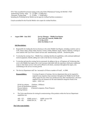 TVS Nata accredited for pressure testing work in the field of Mechanical Testing AS ISO/IEC 17025 
Hydrotesting Testing range : 0 - 172 MPa ( 25,000 psig.) 
Pneumatic Testing range : 0 - 70 MPa ( 10,000 psig.) 
Including the Workshop & the Mobile test & repair & overhaul facilities (containers.) 
Lloyds accredited for the Fixed & Mobile valve repair & overhaul facilities . 
 August 2008 – June 2012 Service Manager – Middle East Region 
Tyco Valves & Controls, Middle East 
P. O. Box 61213 
Jebel Ali, Dubai, U.A.E 
Job Descriptions: 
 Responsible for leading the Service business in the entire Middle East Region, including countries such as UAE, Oman, Qatar, Saudi Arabia, Kuwait, Yemen, Jordan, Bahrain, Egypt, Algeria, Pakistan, working in close relation with Tyco Flow Control services and manufacturing network , around the globe. 
 To develop the existing Tyco – Middle East, workshop facilities & capabilities, with continued additional tools & equipment, thereby adding new work to the Service revenue growth. 
 To develop and train the existing Service personnel, & adding to the no. of Engineers & Technicians that exist in the Middle East region, this is turn increases individual skills & experience which gives additional scope to what future service work can be offered to all clients, customers throughout the region, also contributing to the service revenue growth. 
 The Service Department staff has increased to 20 from a number of 8 staff , in 2008. 
Responsibilities: Covering all aspects of running a Service department that can be required to respond to any enquiries from customers throughout the Middle East & North Africa region for any of the Tyco products & any other manufacturers, who have supplied valves & actuators for the main Industrial categories found in the region , which are : 
Oil & Gas industry (Onshore , Offshore) 
Power & Desalinations Industry 
Process Industry (Chemical companies, Water Projects) 
Mining Industry 
 The Valve specifications for testing & commissioning of the products within the Service Department capabilities are: 
API – 527, ASME section 1, ASME section VIII 
API – 6D, ASME B16.34, API – 6A 
The Valve types include: 
 