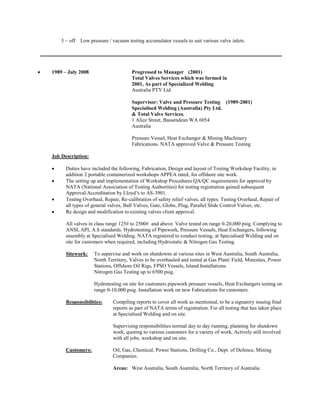 3 – off Low pressure / vacuum testing accumulator vessels to suit various valve inlets. 
 1989 – July 2008 Progressed to Manager (2001) 
Total Valves Services which was formed in 
2001, As part of Specialized Welding 
Australia PTY Ltd. 
Supervisor: Valve and Pressure Testing (1989-2001) 
Specialised Welding (Australia) Pty Ltd. 
& Total Valve Services. 
1 Alice Street, Bassendean WA 6054 
Australia 
Pressure Vessel, Heat Exchanger & Mining Machinery 
Fabrications. NATA approved Valve & Pressure Testing 
Job Description: 
 Duties have included the following, Fabrication, Design and layout of Testing Workshop Facility, in addition 2 portable containerized workshops APPEA rated, for offshore site work. 
 The setting up and implementation of Workshop Procedures QA/QC requirements for approval by NATA (National Association of Testing Authorities) for testing registration gained subsequent Approval/Accreditation by Lloyd’s to AS-3901. 
 Testing Overhaul, Repair, Re-calibration of safety relief valves, all types. Testing Overhaul, Repair of all types of general valves, Ball Valves, Gate, Globe, Plug, Parallel Slide Control Valves, etc. 
 Re design and modification to existing valves client approval. 
All valves in class range 125# to 2500# and above. Valve tested on range 0-20,000 psig. Complying to ANSI, API, A.S standards. Hydrotesting of Pipework, Pressure Vessels, Heat Exchangers, following assembly at Specialised Welding. NATA registered to conduct testing, at Specialised Welding and on site for customers when required, including Hydrostatic & Nitrogen Gas Testing. 
Sitework: To supervise and work on shutdowns at various sites in West Australia, South Australia, North Territory, Valves to be overhauled and tested at Gas Plant/ Field, Minesites, Power Stations, Offshore Oil Rigs, FPSO Vessels, Island Installations. 
Nitrogen Gas Testing up to 6500 psig. 
Hydrotesting on site for customers pipework pressure vessels, Heat Exchangers testing on range 0-10,000 psig. Installation work on new Fabrications for customers. 
Responsibilities: Compiling reports to cover all work as mentioned, to be a signatory issuing final reports as part of NATA terms of registration. For all testing that has taken place at Specialised Welding and on site. 
Supervising responsibilities normal day to day running, planning for shutdown work, quoting to various customers for a variety of work, Actively still involved with all jobs, workshop and on site. 
Customers: Oil, Gas, Chemical, Power Stations, Drilling Co., Dept. of Defence, Mining Companies. 
Areas: West Australia, South Australia, North Territory of Australia.  