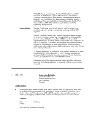 WMC, BP, Alcoa, Apache Energy, Woodside Offshore Petroleum, BHP Petroleum, SCM Chemicals, Sagasco, WA Petroleum, CSBP Kwinana, Kalgoorlie Consolidated Gold Mines, Oilserv, Argyle Diamonds, Drillcorp, Hamersley Iron, Consolidated Gas, Western Power, Alinta Gas, Ampolex, Goldfields gas Transmission, East Spar Alliance, Modec Inc. Buffalo FPSO, Wandoo Alliance, BHP Billiton, Schlumberger, Halliburton ,Worley Engineering, Woley Parson’s. 
Responsibilities: Planning, Coordinating, being actively involved in all Valves servicing, modification, pressure testing work, including machining, welding, NDT inspection. 
Planning, Coordinate, being actively involved in all re-certification of major survey work on, pressure vessels, heat exchangers, high pressure manifolds, pipework valves, offtake hose assemblies of FPSO’s involving N.D.T. inspection techniques, re-welding defective component to make compliant to the code of AS standards, API standards. Re installation of new flanges, pipework & fittings as required during the work scope of the job in both carbon steel, stainless steel, copper nickel, titanium, duplex, materials as found in the Oil/Gas, Power industry in Australia. 
To maintain and improve all related work to the company standards as set out to AS/NZS ISO 9001:2000, and certified by Lloyd’s Register, and additional certification by NATA which is National Association of Testing Authorities, Australia giving the International standard ISO/IEC 17025. 
Responsible in designing and manufacture of testing facilities to improve the business in the workshop and on site for onshore & offshore work, to continue the growth. 
 1988 – 1989 Senior Valve Technician 
Crosby Valve Services 
Test and Repair Specialist 
Dyce, Aberdeen 
Scotland 
Job Description: 
 Supervising of work onshore, offshore in the testing, overhaul, repair, re-calibration of safety relief valves. Hydrotesting, overhaul and repair of all types of general valves, Ball Valves, Gate Valves, Control Valves, etc. Valve class range 125lb to 2500lb and above. Valve tested on a range of 0 to 25000 psig. Complying to ANSI and API standards. Workshop supervision for a period of time. 
Locations: 
UK - North Sea 
Europe 
Left Position to Immigrate to Australia. 
 