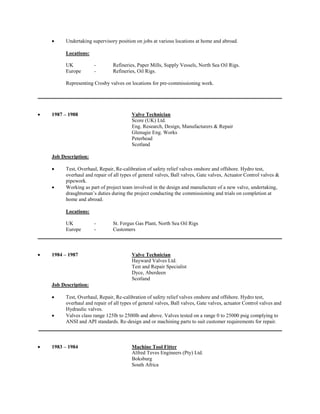  Undertaking supervisory position on jobs at various locations at home and abroad. 
Locations: 
UK - Refineries, Paper Mills, Supply Vessels, North Sea Oil Rigs. 
Europe - Refineries, Oil Rigs. 
Representing Crosby valves on locations for pre-commissioning work. 
 1987 – 1988 Valve Technician 
Score (UK) Ltd. 
Eng. Research, Design, Manufacturers & Repair 
Glenugie Eng. Works 
Peterhead 
Scotland 
Job Description: 
 Test, Overhaul, Repair, Re-calibration of safety relief valves onshore and offshore. Hydro test, overhaul and repair of all types of general valves, Ball valves, Gate valves, Actuator Control valves & pipework. 
 Working as part of project team involved in the design and manufacture of a new valve, undertaking, draughtsman’s duties during the project conducting the commissioning and trials on completion at home and abroad. 
Locations: 
UK - St. Fergus Gas Plant, North Sea Oil Rigs 
Europe - Customers 
 1984 – 1987 Valve Technician 
Hayward Valves Ltd. 
Test and Repair Specialist 
Dyce, Aberdeen 
Scotland 
Job Description: 
 Test, Overhaul, Repair, Re-calibration of safety relief valves onshore and offshore. Hydro test, overhaul and repair of all types of general valves, Ball valves, Gate valves, actuator Control valves and Hydraulic valves. 
 Valves class range 125lb to 2500lb and above. Valves tested on a range 0 to 25000 psig complying to ANSI and API standards. Re-design and or machining parts to suit customer requirements for repair. 
 1983 – 1984 Machine Tool Fitter 
Alfred Teves Engineers (Pty) Ltd. 
Boksburg 
South Africa 
 