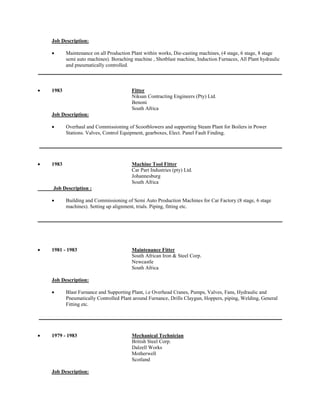 Job Description: 
 Maintenance on all Production Plant within works, Die-casting machines, (4 stage, 6 stage, 8 stage semi auto machines). Boraching machine , Shotblast machine, Induction Furnaces, All Plant hydraulic and pneumatically controlled. 
 1983 Fitter 
Niksan Contracting Engineers (Pty) Ltd. 
Benoni 
South Africa 
Job Description: 
 Overhaul and Commissioning of Scootblowers and supporting Steam Plant for Boilers in Power Stations. Valves, Control Equipment, gearboxes, Elect. Panel Fault Finding. 
 1983 Machine Tool Fitter 
Car Part Industries (pty) Ltd. 
Johannesburg 
South Africa 
Job Description : 
 Building and Commissioning of Semi Auto Production Machines for Car Factory (8 stage, 6 stage machines). Setting up alignment, trials. Piping, fitting etc. 
 1981 - 1983 Maintenance Fitter 
South African Iron & Steel Corp. 
Newcastle 
South Africa 
Job Description: 
 Blast Furnance and Supporting Plant, i.e Overhead Cranes, Pumps, Valves, Fans, Hydraulic and Pneumatically Controlled Plant around Furnance, Drills Claygun, Hoppers, piping, Welding, General Fitting etc. 
 1979 - 1983 Mechanical Technician 
British Steel Corp. 
Dalzell Works 
Motherwell 
Scotland 
Job Description:  